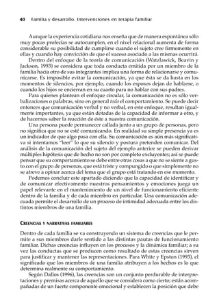 40 Familia y desarrollo. Intervenciones en terapia familiar
Aunque la experiencia cotidiana nos enseña que de manera espontánea sólo
muy pocas profecías se autocumplen, en el nivel relacional aumenta de forma
considerable su posibilidad de cumplirse cuando el sujeto cree firmemente en
ellas y cuando hay convicción de que el suceso asociado a las mismas ocurrirá.
Dentro del enfoque de la teoría de comunicación (Watzlawick, Beavin y
Jackson, 1993) se considera que toda conducta emitida por un miembro de la
familia hacia otro de sus integrantes implica una forma de relacionarse y comu-
nicarse. Es imposible evitar la comunicación, ya que ésta se da hasta en los
momentos de silencios, por ejemplo, cuando los esposos dejan de hablarse, o
cuando los hijos se encierran en su cuarto para no hablar con sus padres.
Para quienes plantean el enfoque circular, la comunicación no es sólo ver-
balizaciones o palabras, sino en general todo el comportamiento. Se puede decir
entonces que comunicación verbal y no verbal, en este enfoque, resultan igual-
mente importantes, ya que están dotadas de la capacidad de informar a otro, y
de hacernos saber la reacción de éste a nuestra comunicación.
Una persona puede permanecer callada junto a un grupo de personas, pero
no significa que no se esté comunicando. En realidad su simple presencia ya es
un indicador de que algo pasa con ella. Su comunicación es aún más significati-
va si intentamos “leer” lo que su silencio y postura pretenden comunicar. Del
análisis de la comunicación del sujeto del ejemplo anterior se pueden derivar
múltiples hipótesis que de hecho no son por completo excluyentes; así se puede
pensar que su comportamiento se debe entre otras cosas a que no se siente a gus-
to con el grupo de personas, que está triste y compungido o que simplemente no
se atreve a opinar acerca del tema que el grupo está tratando en ese momento.
Podemos concluir este apartado diciendo que la capacidad de identificar y
de comunicar efectivamente nuestros pensamientos y emociones juega un
papel relevante en el mantenimiento de un nivel de funcionamiento eficiente
dentro de la familia y de cada miembro en particular. Una comunicación ade-
cuada permite el desarrollo de un proceso de intimidad adecuada entre los dis-
tintos miembros de una familia.
CREENCIAS Y NARRATIVAS FAMILIARES
Dentro de cada familia se va construyendo un sistema de creencias que le per-
mite a sus miembros darle sentido a las distintas pautas de funcionamiento
familiar. Dichas creencias influyen en los procesos y la dinámica familiar; a su
vez las conductas que se producen como resultado de estas creencias sirven
para justificar y mantener las representaciones. Para White y Epston (1993), el
significado que los miembros de una familia atribuyen a los hechos es lo que
determina realmente su comportamiento.
Según Dallos (1996), las creencias son un conjunto perdurable de interpre-
taciones y premisas acerca de aquello que se considera como cierto; están acom-
pañadas de un fuerte componente emocional y establecen la posición que debe
 