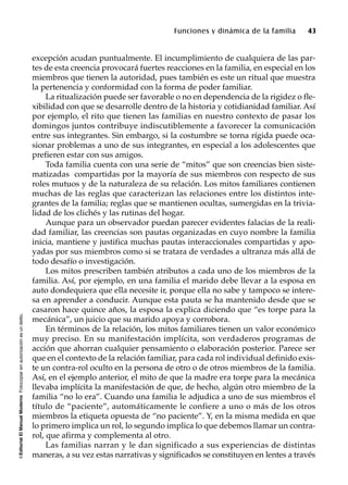 ©EditorialElManualModernoFotocopiarsinautorizaciónesundelito.
Funciones y dinámica de la familia 43
excepción acudan puntualmente. El incumplimiento de cualquiera de las par-
tes de esta creencia provocará fuertes reacciones en la familia, en especial en los
miembros que tienen la autoridad, pues también es este un ritual que muestra
la pertenencia y conformidad con la forma de poder familiar.
La ritualización puede ser favorable o no en dependencia de la rigidez o fle-
xibilidad con que se desarrolle dentro de la historia y cotidianidad familiar. Así
por ejemplo, el rito que tienen las familias en nuestro contexto de pasar los
domingos juntos contribuye indiscutiblemente a favorecer la comunicación
entre sus integrantes. Sin embargo, si la costumbre se torna rígida puede oca-
sionar problemas a uno de sus integrantes, en especial a los adolescentes que
prefieren estar con sus amigos.
Toda familia cuenta con una serie de “mitos” que son creencias bien siste-
matizadas compartidas por la mayoría de sus miembros con respecto de sus
roles mutuos y de la naturaleza de su relación. Los mitos familiares contienen
muchas de las reglas que caracterizan las relaciones entre los distintos inte-
grantes de la familia; reglas que se mantienen ocultas, sumergidas en la trivia-
lidad de los clichés y las rutinas del hogar.
Aunque para un observador puedan parecer evidentes falacias de la reali-
dad familiar, las creencias son pautas organizadas en cuyo nombre la familia
inicia, mantiene y justifica muchas pautas interaccionales compartidas y apo-
yadas por sus miembros como si se tratara de verdades a ultranza más allá de
todo desafío o investigación.
Los mitos prescriben también atributos a cada uno de los miembros de la
familia. Así, por ejemplo, en una familia el marido debe llevar a la esposa en
auto dondequiera que ella necesite ir, porque ella no sabe y tampoco se intere-
sa en aprender a conducir. Aunque esta pauta se ha mantenido desde que se
casaron hace quince años, la esposa la explica diciendo que “es torpe para la
mecánica”, un juicio que su marido apoya y corrobora.
En términos de la relación, los mitos familiares tienen un valor económico
muy preciso. En su manifestación implícita, son verdaderos programas de
acción que ahorran cualquier pensamiento o elaboración posterior. Parece ser
que en el contexto de la relación familiar, para cada rol individual definido exis-
te un contra-rol oculto en la persona de otro o de otros miembros de la familia.
Así, en el ejemplo anterior, el mito de que la madre era torpe para la mecánica
llevaba implícita la manifestación de que, de hecho, algún otro miembro de la
familia “no lo era”. Cuando una familia le adjudica a uno de sus miembros el
título de “paciente”, automáticamente le confiere a uno o más de los otros
miembros la etiqueta opuesta de “no paciente”. Y, en la misma medida en que
lo primero implica un rol, lo segundo implica lo que debemos llamar un contra-
rol, que afirma y complementa al otro.
Las familias narran y le dan significado a sus experiencias de distintas
maneras, a su vez estas narrativas y significados se constituyen en lentes a través
 