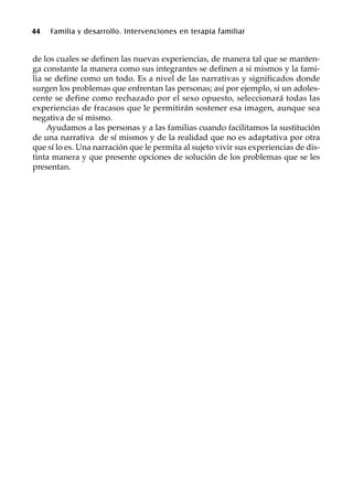 44 Familia y desarrollo. Intervenciones en terapia familiar
de los cuales se definen las nuevas experiencias, de manera tal que se manten-
ga constante la manera como sus integrantes se definen a si mismos y la fami-
lia se define como un todo. Es a nivel de las narrativas y significados donde
surgen los problemas que enfrentan las personas; así por ejemplo, si un adoles-
cente se define como rechazado por el sexo opuesto, seleccionará todas las
experiencias de fracasos que le permitirán sostener esa imagen, aunque sea
negativa de sí mismo.
Ayudamos a las personas y a las familias cuando facilitamos la sustitución
de una narrativa de sí mismos y de la realidad que no es adaptativa por otra
que sí lo es. Una narración que le permita al sujeto vivir sus experiencias de dis-
tinta manera y que presente opciones de solución de los problemas que se les
presentan.
 