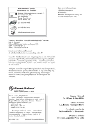 Editorial El Manual Moderno, S.A. de C.V.,
Av. Sonora núm. 206,
Col. Hipódromo,
Deleg. Cuauhtémoc,
06100 México, D.F.
(52-55)52-65-11-62
(52-55)52-65-11-00
info@manualmoderno.com
@
Nos interesa su opinión,
comuníquese con nosotros:
FAX
Para mayor información en:
• Catálogo de producto
• Novedades
• Pruebas psicológicas en línea y más
www.manualmoderno.com
Familia y desarrollo. Intervenciones en terapia familiar
D.R. © 2007 por
Editorial El Manual Moderno, S.A. de C.V.
ISBN-10: 970-729-294-6
ISBN-13: 978-970-729-294-9
Miembro de la Cámara Nacional
de la Industria Editorial Mexicana. Reg. núm. 39
Todos los derechos reservados. Ninguna parte de esta publicación
puede ser reproducida, almacenada en sistema alguno de tarjetas
perforadas o transmitida por otro medio —electrónico, mecánico,
fotocopiador, registrador, etcétera— sin permiso previo por escrito
de la Editorial.
All rights reserved. No part of this publication may be reproduced,
stored in a retrieval system, or transmitted in any form or by any
means, electronic, mechanical, photocopying, recording or
otherwise without the prior permission in writing from the
Publisher.
Director Editorial:
Dr. Alfredo R. Boyd Filós
Editora asociada:
Lic. Liliana Rodríguez Flores
Coordinador de diseño:
Esteban Gutiérrez Hernández
Diseño de portada:
Sr. Sergio Alejandro Pérez Colín
Valdés Cuervo, Ángel Alberto.
Familia y desarrollo : intervenciones en terapia
familiar / Ángel Alberto Valdés Cuervo; colab. Landy A.
Esquivel Alcocer, Katty Artiles Armada.— México:
Editorial El Manual Moderno, 2007.
x, 184 p.; 23 cm.
Bibliografía: p. 171-184
ISBN 978-970-729-294-9
1. Psicoterapía familiar. 2. Familia – América Latina
- Aspectos psicólogicos. 3. Familia – América Latina –
Aspectos sociales. I. Esquivel Alcocer, Landy A. II.
Artiles Armada, Katty. III. t.
616.89156 VAL.f. Biblioteca Nacional de México
 