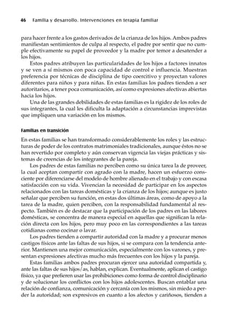 46 Familia y desarrollo. Intervenciones en terapia familiar
para hacer frente a los gastos derivados de la crianza de los hijos. Ambos padres
manifiestan sentimientos de culpa al respecto, el padre por sentir que no cum-
ple efectivamente su papel de proveedor y la madre por temor a desatender a
los hijos.
Estos padres atribuyen las particularidades de los hijos a factores innatos
y se ven a sí mismos con poca capacidad de control e influencia. Muestran
preferencia por técnicas de disciplina de tipo coercitivo y proyectan valores
diferentes para niños y para niñas. En estas familias los padres tienden a ser
autoritarios, a tener poca comunicación, así como expresiones afectivas abiertas
hacia los hijos.
Una de las grandes debilidades de estas familias es la rigidez de los roles de
sus integrantes, la cual les dificulta la adaptación a circunstancias imprevistas
que impliquen una variación en los mismos.
Familias en transición
En estas familias se han transformado considerablemente los roles y las estruc-
turas de poder de los contratos matrimoniales tradicionales, aunque éstos no se
han revertido por completo y aún conservan vigencia las viejas prácticas y sis-
temas de creencias de los integrantes de la pareja.
Los padres de estas familias no perciben como su única tarea la de proveer,
la cual aceptan compartir con agrado con la madre, hacen un esfuerzo cons-
ciente por diferenciarse del modelo de hombre alienado en el trabajo y con escasa
satisfacción con su vida. Vivencian la necesidad de participar en los aspectos
relacionados con las tareas domésticas y la crianza de los hijos; aunque es justo
señalar que perciben su función, en estas dos últimas áreas, como de apoyo a la
tarea de la madre, quien perciben, con la responsabilidad fundamental al res-
pecto. También es de destacar que la participación de los padres en las labores
domésticas, se concentra de manera especial en aquellas que significan la rela-
ción directa con los hijos, pero muy poco en las correspondientes a las tareas
cotidianas como cocinar o lavar.
Los padres tienden a compartir autoridad con la madre y a procurar menos
castigos físicos ante las faltas de sus hijos, si se compara con la tendencia ante-
rior. Mantienen una mejor comunicación, especialmente con los varones, y pre-
sentan expresiones afectivas mucho más frecuentes con los hijos y la pareja.
Estas familias ambos padres procuran ejercer una autoridad compartida y,
ante las faltas de sus hijos/as, hablan, explican. Eventualmente, aplican el castigo
físico, ya que prefieren usar las prohibiciones como forma de control disciplinario
y de solucionar los conflictos con los hijos adolescentes. Buscan entablar una
relación de confianza, comunicación y cercanía con los mismos, sin miedo a per-
der la autoridad; son expresivos en cuanto a los afectos y cariñosos, tienden a
 