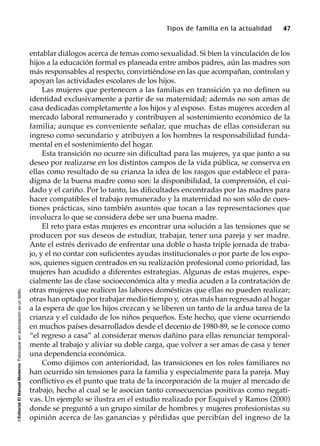 ©EditorialElManualModernoFotocopiarsinautorizaciónesundelito.
Tipos de familia en la actualidad 47
entablar diálogos acerca de temas como sexualidad. Si bien la vinculación de los
hijos a la educación formal es planeada entre ambos padres, aún las madres son
más responsables al respecto, convirtiéndose en las que acompañan, controlan y
apoyan las actividades escolares de los hijos.
Las mujeres que pertenecen a las familias en transición ya no definen su
identidad exclusivamente a partir de su maternidad; además no son amas de
casa dedicadas completamente a los hijos y al esposo. Estas mujeres acceden al
mercado laboral remunerado y contribuyen al sostenimiento económico de la
familia; aunque es conveniente señalar, que muchas de ellas consideran su
ingreso como secundario y atribuyen a los hombres la responsabilidad funda-
mental en el sostenimiento del hogar.
Esta transición no ocurre sin dificultad para las mujeres, ya que junto a su
deseo por realizarse en los distintos campos de la vida pública, se conserva en
ellas como resultado de su crianza la idea de los rasgos que establece el para-
digma de la buena madre como son: la disponibilidad, la comprensión, el cui-
dado y el cariño. Por lo tanto, las dificultades encontradas por las madres para
hacer compatibles el trabajo remunerado y la maternidad no son sólo de cues-
tiones prácticas, sino también asuntos que tocan a las representaciones que
involucra lo que se considera debe ser una buena madre.
El reto para estas mujeres es encontrar una solución a las tensiones que se
producen por sus deseos de estudiar, trabajar, tener una pareja y ser madre.
Ante el estrés derivado de enfrentar una doble o hasta triple jornada de traba-
jo, y el no contar con suficientes ayudas institucionales o por parte de los espo-
sos, quienes siguen centrados en su realización profesional como prioridad, las
mujeres han acudido a diferentes estrategias. Algunas de estas mujeres, espe-
cialmente las de clase socioeconómica alta y media acuden a la contratación de
otras mujeres que realicen las labores domésticas que ellas no pueden realizar;
otras han optado por trabajar medio tiempo y, otras más han regresado al hogar
a la espera de que los hijos crezcan y se liberen un tanto de la ardua tarea de la
crianza y el cuidado de los niños pequeños. Este hecho, que viene ocurriendo
en muchos países desarrollados desde el decenio de 1980-89, se le conoce como
“el regreso a casa” al considerar menos dañino para ellas renunciar temporal-
mente al trabajo y aliviar su doble carga, que volver a ser amas de casa y tener
una dependencia económica.
Como dijimos con anterioridad, las transiciones en los roles familiares no
han ocurrido sin tensiones para la familia y especialmente para la pareja. Muy
conflictivo es el punto que trata de la incorporación de la mujer al mercado de
trabajo, hecho al cual se le asocian tanto consecuencias positivas como negati-
vas. Un ejemplo se ilustra en el estudio realizado por Esquivel y Ramos (2000)
donde se preguntó a un grupo similar de hombres y mujeres profesionistas su
opinión acerca de las ganancias y pérdidas que percibían del ingreso de la
 