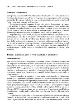 50 Familia y desarrollo. Intervenciones en terapia familiar
Familias no convencionales
Se alejan del esquema culturalmente establecido en cuanto a los roles masculino y
femenino. Las mujeres son activas, se proponen altos ideales personales a realizar
por medio del trabajo profesional y su aporte económico al mantenimiento del
hogar es mayor o parecido al del esposo.
Son mujeres que dedican poco tiempo a las labores domésticas, y al cuida-
do de los hijos. Por lo general tienden a delegar los aspectos relativos a las labo-
res domésticas y el cuidado de los hijos en otras personas. En muchos casos los
padres de estas familias tienen menos éxito laboral que sus esposas y desem-
peñan importantes funciones relacionadas con el cuidado de los hijos.
Según Burin y Meler (1998), estas parejas manifiestan un alto grado de con-
flicto asociado al hecho de invertir los roles culturalmente establecidos. Para las
autoras citadas este hecho produce una disminución de la autoestima; en el
caso de las mujeres esto se debe a que se pone en crisis su deseabilidad femeni-
na, la cual se asocia al hecho de establecer una relación con un hombre al cual
valoren; mientras que los hombres por su parte experimentan esta pérdida de
autoestima por el hecho de que el éxito laboral es asociado a la estima y a la
virilidad.
TIPOLOGÍA DE LA FAMILIA DESDE EL PUNTO DE VISTA DE SU COMPOSICIÓN
Familias nucleares
Este tipo de familia está compuesto por ambos padres y los hijos viviendo en
un hogar; es la estructura familiar predominante en casi todas las sociedades
occidentales. Así por ejemplo, en México el 67% de las familias son nucleares
(CONAPO, 2005). A pesar de ser numéricamente preponderante la familia
nuclear es justo reconocer que otras estructuras familiares han ido ganando
terreno en cuanto a su frecuencia, en especial las familias monoparentales y
reconstituidas.
La familia nuclear se considera el ideal social e incluso se ha tendido a con-
siderar por la sociedad en general e incluso por diversos especialistas como ine-
vitablemente patológica cualquier tipo de estructura familiar que sea diferente
de ésta. Semejante idea no sólo parte del sentido común, sino que es justo reco-
nocer que encuentra soporte en un abundante cuerpo de investigación. Así por
ejemplo, autores como Ram y Hou (2003); Hetherington (1995) y Valdés y
Sánchez (2003) han encontrado mayor frecuencia de problemas académicos,
emocionales y conductuales en los niños que viven en familias diferentes a la
nuclear.
El planteamiento anterior es demostrado en la investigación realizada por
Donoso y Villegas (2000), quienes compararon el ajuste emocional y conductual
de niños provenientes de familias nucleares con niños provenientes de familias
 