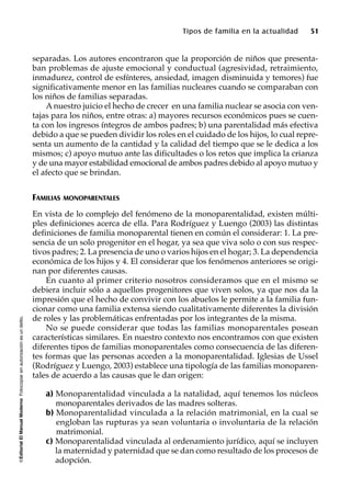 ©EditorialElManualModernoFotocopiarsinautorizaciónesundelito.
Tipos de familia en la actualidad 51
separadas. Los autores encontraron que la proporción de niños que presenta-
ban problemas de ajuste emocional y conductual (agresividad, retraimiento,
inmadurez, control de esfínteres, ansiedad, imagen disminuida y temores) fue
significativamente menor en las familias nucleares cuando se comparaban con
los niños de familias separadas.
A nuestro juicio el hecho de crecer en una familia nuclear se asocia con ven-
tajas para los niños, entre otras: a) mayores recursos económicos pues se cuen-
ta con los ingresos íntegros de ambos padres; b) una parentalidad más efectiva
debido a que se pueden dividir los roles en el cuidado de los hijos, lo cual repre-
senta un aumento de la cantidad y la calidad del tiempo que se le dedica a los
mismos; c) apoyo mutuo ante las dificultades o los retos que implica la crianza
y de una mayor estabilidad emocional de ambos padres debido al apoyo mutuo y
el afecto que se brindan.
FAMILIAS MONOPARENTALES
En vista de lo complejo del fenómeno de la monoparentalidad, existen múlti-
ples definiciones acerca de ella. Para Rodríguez y Luengo (2003) las distintas
definiciones de familia monoparental tienen en común el considerar: 1. La pre-
sencia de un solo progenitor en el hogar, ya sea que viva solo o con sus respec-
tivos padres; 2. La presencia de uno o varios hijos en el hogar; 3. La dependencia
económica de los hijos y 4. El considerar que los fenómenos anteriores se origi-
nan por diferentes causas.
En cuanto al primer criterio nosotros consideramos que en el mismo se
debiera incluir sólo a aquellos progenitores que viven solos, ya que nos da la
impresión que el hecho de convivir con los abuelos le permite a la familia fun-
cionar como una familia extensa siendo cualitativamente diferentes la división
de roles y las problemáticas enfrentadas por los integrantes de la misma.
No se puede considerar que todas las familias monoparentales posean
características similares. En nuestro contexto nos encontramos con que existen
diferentes tipos de familias monoparentales como consecuencia de las diferen-
tes formas que las personas acceden a la monoparentalidad. Iglesias de Ussel
(Rodríguez y Luengo, 2003) establece una tipología de las familias monoparen-
tales de acuerdo a las causas que le dan origen:
a) Monoparentalidad vinculada a la natalidad, aquí tenemos los núcleos
monoparentales derivados de las madres solteras.
b) Monoparentalidad vinculada a la relación matrimonial, en la cual se
engloban las rupturas ya sean voluntaria o involuntaria de la relación
matrimonial.
c) Monoparentalidad vinculada al ordenamiento jurídico, aquí se incluyen
la maternidad y paternidad que se dan como resultado de los procesos de
adopción.
 