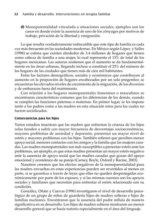 52 Familia y desarrollo. Intervenciones en terapia familiar
d) Monoparentalidad vinculada a situaciones sociales, ejemplos son los
casos en donde existe la ausencia de uno de los cónyuges por motivos de
trabajo, privación de la libertad y emigración.
Lo que resulta verdaderamente indiscutible que este tipo de familia es cada
vez más frecuente en las sociedades modernas. En México según López y Salles
(1998) se estima que existen alrededor de 3.4 millones de hogares que tienen
como cabeza de familia a una mujer, lo cual representa el 13% de total de los
hogares mexicanos. Las autoras sostienen que el aumento se da fundamental-
mente en las áreas urbanas, llegando incluso a constituir el 25% del número de
los hogares de las ciudades que tienen más de cien mil habitantes.
Entre los factores demográficos, sociales y económicos que contribuyen al
aumento en la proporción de hogares encabezados por un solo progenitor, se
encuentran los elevados niveles de crecimiento de la migración, de los divorcios
y de embarazos fuera del matrimonio.
Con relación a los hogares monoparentales femeninos o masculinos se
encontraron características comunes que los diferencian de los demás, cuando
se cumplen las funciones paternas o maternas. En primer lugar, se les impone
tanto a los padres como a las madres en esta situación retos para los cuales no
fueron socializados.
Consecuencias para los hijos
Varios estudios muestran que las madres que enfrentan la crianza de los hijos
solas tienden a sufrir con mayor frecuencia de desventajas socioeconómicas,
mayores problemas de ansiedad y depresión, presentan un mayor nivel de
estrés y mayores problemas con los hijos. También refieren que perciben menor
apoyo social, menores contactos con los amigos y la familia que las mujeres casa-
das. Las madres monoparentales son más susceptibles a presentar estrés ante los
problemas, un ejemplo, es que estas madres presentan un mayor estrés negativo
ante la ausencia de apoyo social que las madres casadas que gozan del apoyo
emocional y económico de su pareja (Carney, Boyle, Oxford y Racine, 2003).
Nosotros creemos que los efectos negativos de la monoparentalidad para
las madres envueltas en estas experiencias pueden ser revertidos al menos en
parte, si se garantiza a través de leyes que ellas no queden desprotegidas eco-
nómicamente por parte de los esposos, y si las mismas cuentan con los apoyos
sociales y familiares que necesitan para enfrentar el estrés relacionado con su
condición.
González, Oñate y Cuevas (1996) investigaron el nivel de desarrollo psico-
lógico de un grupo de niños de guardería hijos de madres solteras e hijos de
familias nucleares. Encontraron que la ausencia del padre influía de manera
significativa en su desarrollo. Los hijos de madres solteras mostraron un menor
desarrollo general que se hacía notorio especialmente en el área del lenguaje.
 