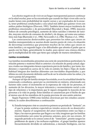 ©EditorialElManualModernoFotocopiarsinautorizaciónesundelito.
Tipos de familia en la actualidad 53
Los efectos negativos de vivir en un hogar monoparental parecen continuar
en la edad escolar, pues se ha encontrado que cuando los hijos viven sólo con la
madre tienen más probabilidad de repetir cursos y ser expulsados de la escue-
la, tener problemas conductuales y una salud más débil que quienes viven con
ambos padres biológicos (Dawson, 1991). También tienen mayor incidencia de
problemas emocionales y de personalidad (Bayrakal y Kope, 1990), mayores
índices de consulta psicológica, aumento de ideas suicidas o intentos de suici-
dio, mayores niveles de consumo de alcohol y de drogas, así como una autoes-
tima más baja (Burnside et al., 1986; Newcomb et al.,1986; Thomas et al., 1996).
Las consecuencias desfavorables que presentan los niños que crecen en
familias monoparentales se asocian desde nuestro punto de vista a la situación
de desventaja económica que presentan muchos de los niños que crecen en
estas familias y en segundo lugar a las dificultades que afronta el padre que se
queda con los hijos, generalmente la madre, para ejercer una crianza efectiva
por la multiplicidad de roles que tiene que cumplir de manera simultánea.
Familias reconstituidas
Las familias reconstituidas presentan una serie de características particulares: la
relación paterno o materno-filial es anterior a la relación de pareja actual; algu-
nos o todos sus integrantes tienen experiencia previa de familia y por tanto, tra-
diciones y expectativas acerca de la vida en común; los hijos e hijas de modo
habitual integran dos familias diferentes con inevitables disparidades; y por
último no está claramente definida cuál ha de ser la relación entre los niños y la
nueva pareja del progenitor.
Aunque tal tipo de familia siempre ha existido, es en la actualidad donde ha
comenzado a estudiarse, quizá por su crecimiento en número, relacionado con
factores tales como: el incremento en la esperanza de vida de las personas, el
aumento de los divorcios, la mayor tolerancia y reconocimiento social a este
tipo de relaciones y la importancia que le siguen otorgando la mayoría de las
personas a la vida en pareja. Estas familias se caracterizan por el hecho de que
al menos uno de los miembros de la pareja proviene de una unión anterior.
Según Papernow (1984) estas familias atraviesan por tres estadios caracte-
rísticos, lo cuales describiremos a continuación:
1. Estadio temprano: éste se caracteriza primero un periodo de “fantasía”, en
el que la pareja sostiene expectativas irreales acerca de su desenvolvi-
miento. Supone el surgimiento del amor instantáneo entre sus hijos o
hijas y las nuevas personas que llegan a su vida; imaginan que las familias
reconstituidas son como las primeras uniones, pero sin sus errores. Al
segundo periodo se le conoce como el de “inmersión”, pronto surgen los
problemas de ajuste y los rechazos explícitos; el grupo familiar aparece
frecuentemente dividido en subsistemas, a menudo biológicos, con los
 