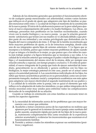 ©EditorialElManualModernoFotocopiarsinautorizaciónesundelito.
Tipos de familia en la actualidad 55
Además de los elementos generales que permiten el funcionamiento efecti-
vo de cualquier pareja mencionados con anterioridad, existen varios factores
que influyen en el grado de ajuste que adquieren este tipo de familias; se pue-
den mencionar entre estos: 1. La edad de los hijos al momento de la constitución
de la nueva pareja. El inicio de la adolescencia parece ser la peor edad para ajus-
tarse al nuevo emparejamiento del padre o la madre biológicos. Las chicas, sin
embargo, presentan más problemas en las familias reconstituidas, cuando
viven con la madre biológica y su nueva pareja, ya que la relación general-
mente satisfactoria que tenían con sus madres se ve afectada debido a que pier-
den parte de esa intimidad y ese estatus privilegiado que disfrutaban con la
llegada del nuevo compañero de éstas. 2. El tipo de la familia reconstituida que
tiene mayores problemas de ajuste, es la de estructura compleja, donde cada
uno de sus integrantes aporta hijos de uniones anteriores. 3. La figura que se
incorpora a la familia, parece que existen mayores problemas de ajuste cuando
el que se integra a la familia es la mujer, ya que parece que a los niños les cues-
ta más trabajo aceptar a la figura femenina que se incorpora a sus vidas. 4. La
calidad de la relación anterior que sostengan el padre o madre biológico con sus
hijos y el mantenimiento del mismo nivel de la misma, debe ser siempre una
relación estrecha y especial, con tiempo propio y exclusivo. 5. El estilo de pater-
nidad, el nuevo integrante de la pareja que trata de ejercer autoridad de inme-
diato, generalmente no es obedecido y genera conflictos con los hijos no
biológicos; la mejor estrategia paternal en este caso, puede ser el actuar como
apoyo a la autoridad paternal. 6. Las características individuales de los hijos, los
niños que tienen características positivas en su personalidad, como son un tem-
peramento tranquilo, madurez social y competencia académicas son más aptos
para adaptarse con mayor efectividad al segundo matrimonio de sus padres y.
7. La calidad de la relación entre la pareja, este es quizá el elemento que más
influye en la adaptación de todos los miembros, ya que ambos integrantes de la
misma necesitan estar muy unidos para enfrentar todas las complicaciones
derivadas de la complejidad de su relación.
Cuando se trabaja en orientación con estas familias es necesario tener en
cuenta los aspectos siguientes:
1. La necesidad de informarles acerca de los problemas que con mayor fre-
cuencia van a tener que enfrentar.
2. Ayudarlos a tomar conciencia acerca de las expectativas no realistas que
aparecen por lo general en la mismas (la nueva pareja como sustituto del
padre ausente, aceptación rápida por parte de los hijos de la nueva pare-
ja, matrimonio completamente feliz como resultado de la experiencia
anterior acumulada) y evidenciar los inconvenientes que ocasionan en el
funcionamiento familiar.
3. Permitir y animar a todos los miembros expresar sus sentimientos (posi-
tivos y negativos).
 