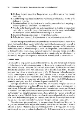 56 Familia y desarrollo. Intervenciones en terapia familiar
4. Dedicar tiempo a analizar las pérdidas y cambios que se han experi-
mentado.
5. Alentar a la pareja a reestructurarse y consolidar una alianza fuerte, asen-
tada en el respeto.
6. Establecer claros límites dentro de la familia, promoviendo el respeto y el
espacio para cada subsistema de relaciones.
7. Ayudar a clarificar los roles de cada miembro de la familia, animando en
especial a la pareja del progenitor a ejercer un rol de apoyo con los hijos
no biológicos y no a pretender sustituir al padre ausente.
8. Promover la cooperación con el progenitor ausente.
9. Exhortarles a tomar el tiempo necesario para ajustarse como familia.
En nuestra experiencia hemos encontrado que existen diferencias en los nive-
les de funcionalidad que logran las familias reconstituidas; aunque en general, la
llegada de una nueva pareja al hogar puede ocasionar algunos conflictos también
tiene consecuencias beneficiosas para todos sus integrantes. Estas consecuencias
se debe entre otras cosas a que a través de su nueva relación de pareja, los padres
pueden obtener mayor estabilidad económica, emocional y social así como la
posibilidad de ayuda en el ejercicio de los roles asociados con la parentalidad.
Uniones libres
La unión libre se produce cuando los miembros de una pareja han decidido
vivir juntos con la intención expresa de perdurar, pero por una razón u otra no
han formalizado su relación a través del matrimonio. En las últimas cuatro
décadas las uniones libres han aumentado en el mundo en un 864%; de conti-
nuar con este ritmo, se calcula que para el año 2010 una de cada ocho parejas
viviría en este tipo de uniones (Paul, 2002). México no es la excepción, como se
ilustra en el hecho de que mientras en el año de 1950 existían alrededor de 1
millón y medio de personas que vivían en unión libre, en el 2000 el número
ascendió a un poco más de 7 millones de personas (INEGI, 2002).
Este tipo de uniones puede ser atribuido a un conjunto complejo de causas
culturales, económicas y sociales. Dentro de los factores que se asocian con el
incremento de las uniones libres se encuentran las actitudes menos punitivas de
la sociedad ante ellas; el rechazo entre los jóvenes a la institución tradicional del
matrimonio y de adoptar compromisos a largo plazo; las nuevas actitudes en
relación de la sexualidad de los jóvenes; la extensión del periodo de escolariza-
ción tanto de hombres mujeres, así como el mito de que estas relaciones contri-
buirán a que las personas se lleven mejor y tengan éxito en su relación.
Otros factores que contribuyen al incremento de las uniones libres son la
mayor autonomía de la mujer relacionada con su incorporación al mundo
laboral; la mayor educación que reciben las personas; la divulgación del uso de
anticonceptivos que permiten la planificación de los embarazos; la percepción
 