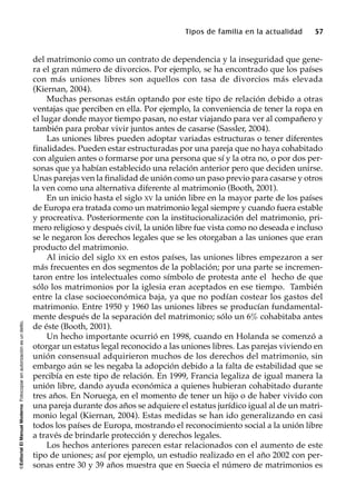 ©EditorialElManualModernoFotocopiarsinautorizaciónesundelito.
Tipos de familia en la actualidad 57
del matrimonio como un contrato de dependencia y la inseguridad que gene-
ra el gran número de divorcios. Por ejemplo, se ha encontrado que los países
con más uniones libres son aquellos con tasa de divorcios más elevada
(Kiernan, 2004).
Muchas personas están optando por este tipo de relación debido a otras
ventajas que perciben en ella. Por ejemplo, la conveniencia de tener la ropa en
el lugar donde mayor tiempo pasan, no estar viajando para ver al compañero y
también para probar vivir juntos antes de casarse (Sassler, 2004).
Las uniones libres pueden adoptar variadas estructuras o tener diferentes
finalidades. Pueden estar estructuradas por una pareja que no haya cohabitado
con alguien antes o formarse por una persona que sí y la otra no, o por dos per-
sonas que ya habían establecido una relación anterior pero que deciden unirse.
Unas parejas ven la finalidad de unión como un paso previo para casarse y otros
la ven como una alternativa diferente al matrimonio (Booth, 2001).
En un inicio hasta el siglo XV la unión libre en la mayor parte de los países
de Europa era tratada como un matrimonio legal siempre y cuando fuera estable
y procreativa. Posteriormente con la institucionalización del matrimonio, pri-
mero religioso y después civil, la unión libre fue vista como no deseada e incluso
se le negaron los derechos legales que se les otorgaban a las uniones que eran
producto del matrimonio.
Al inicio del siglo XX en estos países, las uniones libres empezaron a ser
más frecuentes en dos segmentos de la población; por una parte se incremen-
taron entre los intelectuales como símbolo de protesta ante el hecho de que
sólo los matrimonios por la iglesia eran aceptados en ese tiempo. También
entre la clase socioeconómica baja, ya que no podían costear los gastos del
matrimonio. Entre 1950 y 1960 las uniones libres se producían fundamental-
mente después de la separación del matrimonio; sólo un 6% cohabitaba antes
de éste (Booth, 2001).
Un hecho importante ocurrió en 1998, cuando en Holanda se comenzó a
otorgar un estatus legal reconocido a las uniones libres. Las parejas viviendo en
unión consensual adquirieron muchos de los derechos del matrimonio, sin
embargo aún se les negaba la adopción debido a la falta de estabilidad que se
percibía en este tipo de relación. En 1999, Francia legaliza de igual manera la
unión libre, dando ayuda económica a quienes hubieran cohabitado durante
tres años. En Noruega, en el momento de tener un hijo o de haber vivido con
una pareja durante dos años se adquiere el estatus jurídico igual al de un matri-
monio legal (Kiernan, 2004). Estas medidas se han ido generalizando en casi
todos los países de Europa, mostrando el reconocimiento social a la unión libre
a través de brindarle protección y derechos legales.
Los hechos anteriores parecen estar relacionados con el aumento de este
tipo de uniones; así por ejemplo, un estudio realizado en el año 2002 con per-
sonas entre 30 y 39 años muestra que en Suecia el número de matrimonios es
 