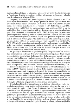 58 Familia y desarrollo. Intervenciones en terapia familiar
aproximadamente igual al número de uniones libres. En Finlandia, Dinamarca
y Francia una de cada tres uniones es libre; mientras en Inglaterra y Holanda
una de cada cuatro (Coontz, 2004).
Oropesa y Landale (2004) refieren que en el decenio de 1970-79, en EUA
había aproximadamente 500 000 parejas que vivían en este tipo de unión; hoy
en día se habla de más de 5 millones. Los mismos autores realizaron un estudio
donde encontraron que el 3.6% de los blancos, el 4.1% de los hispanos, el 1.9%
de los asiáticos y el 3.9% de los afroamericanos que residen en EUA viven en
unión libre. Este mismo estudio divide en dos grupos a la muestra, el primer
grupo lo comprenden personas entre los 20 y 24 años, el segundo grupo lo com-
prenden personas entre 45 y 49 años. El estudio muestra como es menos común
la unión libre en las personas entre los 45 y 49 años que entre las personas entre
20 y 24 años. En el primer grupo 7.6% de los blancos, 6.6% de los hispanos, 3.2%
de los asiáticos y 5% de los afroamericanos viven en unión libre siendo 2.9%,
3.3%. 1.5% y 3.8% respectivamente para los del segundo grupo. La unión libre
se ha convertido en una norma de conducta antes del primer matrimonio en
EUA; se espera que más de la mitad de los matrimonios por primera vez
comiencen viviendo juntos antes (Seltzer, 2004).
En general, se puede afirmar que en los países Europeos y en EUA ha exis-
tido un incremento sostenido de este tipo de uniones acompañado de un mayor
reconocimiento social y legal de los derechos de las personas que viven en las
mismas y de los hijos que en ellas se procrean. La unión libre está comenzando
a ser considerada como un paso previo al matrimonio y no como una alterna-
tiva al mismo matrimonio. Actualmente se espera que dos tercios de las mujeres
nacidas después de 1960 “cohabiten” antes de los cincuenta años (Seltzer, 2004).
La historia de dichas uniones en América Latina es diferente a la que se pre-
senta en EUA y Europa, pues en la cultura de los pueblos americanos siempre
ocuparon un porcentaje importante dentro de las formas de unión. Podemos
remontarnos hasta la época de la Conquista, donde los conquistadores mante-
nían este tipo de relación con las indígenas, ya que estas relaciones no se podían
formalizar dado que no eran aprobadas socialmente. Además muchos de los
europeos involucrados ya tenían matrimonios establecidos en su continente y
la religión católica no les permitía la disolución de los mismos.
Quizá el cambio más importante que se ha dado en estas uniones en los paí-
ses latinoamericanos es de índole cualitativa, pues mientras durante la pri-
mera mitad del siglo XX éste fue un fenómeno casi exclusivo de las clases
económicas más desprotegidas, durante la segunda mitad se extendió a todas
las clases sociales. Aun así sigue existiendo una relación importante con la
pobreza, ya que se observa que la unión libre se presenta con mayor frecuencia
entre los sectores sociales menos favorecidos, con menor nivel de instrucción
y entre la población que reside en ámbitos rurales y urbanos marginados. Sin
embargo, el fenómeno ha evolucionado de manera tal que en la actualidad la
 