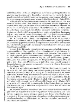 ©EditorialElManualModernoFotocopiarsinautorizaciónesundelito.
Tipos de familia en la actualidad 59
unión libre afecta a todas las categorías de la población y principalmente a las
personas que tienen un nivel de estudios superiores, a los habitantes de las
grandes ciudades, a los individuos que declaran no tener ninguna religión y a
las personas cuyo padre pertenece a una profesión liberal (García y Rojas, 2002).
Además, se ha hecho especialmente frecuente entre los estudiantes y las per-
sonas de mediana edad. Claro está que las razones que llevan a las personas a
vivir en unión libre y las características de su funcionamiento son diferentes en
ambas edades. En los jóvenes este tipo de relación talvez se deba a factores como
la inestabilidad económica, la necesidad de autonomía y el temor a comprome-
terse en una relación más formal; mientras que en las personas de mediana edad,
quienes en su mayoría ya estuvieron casadas, tal vez el fenómeno responda al
rechazo a volver a pasar por todos los trámites formales de un matrimonio.
En Latinoamérica las uniones libres se pueden dividir en tradicionales y
modernas: las primeras, se dan por producto del machismo y principalmente
en los sectores populares; mientras las segundas son producto de una elección
más reflexionada, surgen entre personas con mayor educación y no suelen tener
hijos (Rodríguez, 2004).
A pesar de las diferencias existentes entre los mismos países latinoamerica-
nos producidas por historias diferentes, en todos ellos una parte importante de
las parejas viven en unión libre. Mientras que en los países de Centroamérica y
el Caribe el porcentaje de uniones libres se encuentra por lo general por encima
de 40%, en Sudamérica oscila entre un 20 y 40%, y en países como Argentina,
Chile, Costa Rica, México y Uruguay está por debajo del 20% (Rodríguez, 2004). En
países como República Dominicana, El Salvador, Honduras, Nicaragua y
Panamá el número de uniones consensuales es mayor al número de uniones
legales (Castro, 2002).
En México, según los reportes del INEGI (2004), los censos realizados en
los años 1950,1960, 1970, 1990 y 2000 indican que los porcentajes de uniones
libres han sido 12.5%, 8.6%, 8.2%, 7.4% y 10.3% respectivamente. Se puede
notar cierta disminución y posteriormente un aumento de casos. Según el cen-
so del año 2000, de 10.3% de los mexicanos que vivían en unión libre, 3.5% lo
formaban personas entre los 12 y 19 años de edad, 15.2% personas entre los 20
y 29 años, 14.4% gente entre los 30 y 39 años, 11.4% entre los 40 y 49 años, 8.8%
entre los 50 y 59 años y 5.8% personas arriba de los 60 años. Entre los jóvenes
que tienen entre 20 y 24 años de edad, que viven en unión libre, 40% son uni-
versitarios sin hijos.
En resumen, podemos afirmar que en Latinoamérica las uniones libres se
presentan con mayor frecuencia entre la gente con menos educación y en áreas
rurales; en personas que se unen por segunda vez, debido a la dificultad que
representa el divorcio en muchos de estos países o por la adversidades asocia-
das al matrimonio y por último, entre los jóvenes con estudios profesionales y
mejor situación económica.
 