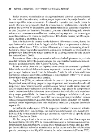 60 Familia y desarrollo. Intervenciones en terapia familiar
En los jóvenes, esta relación es vista generalmente como es una estación en
la ruta hacia el matrimonio, un tiempo que le permite a la pareja descubrir si
son compatibles antes de casarse. Existen dos trayectos que puede tomar la
unión libre en este grupo de edad: la separación o el matrimonio. Durante el
primer año de vivir en unión libre, una cuarta parte de las personas se separa o
se casa (suceden con la misma frecuencia), ya para el final del segundo año de
estar en una unión consensual las tres cuartas partes ya optaron por tomar algu-
na de las opciones. En el caso de los jóvenes el 40% decide casarse y el 32% sepa-
rarse (Bisntock y Thornton, 2003).
Tomar la decisión de casarse puede deberse a diferentes razones, dentro las
que destacan las económicas, la llegada de los hijos o las presiones sociales y
culturales (McGinnis, 2003). Indiscutiblemente en el matrimonio legal suele
haber una mayor seguridad económica, una mayor protección de los miembros
por parte del Estado y una mayor definición de las obligaciones de cada una de
las partes (Castro, 2002).
Las uniones libres entre personas de mediana edad adoptan una trayectoria
cualitativamente diferente, ya que aunque por lo general no terminan en matri-
monios, perduran mucho más (Gelles y Levine, 1996).
Existe un mito, que vivir con la pareja antes de casarse aumenta la probabi-
lidad de la estabilidad del matrimonio; argumento comúnmente usado por las
parejas que deciden establecerse de tal modo. A raíz de este se han realizado
numerosos estudios con vistas a establecer si existe relación entre vivir en unión
libre y tener un matrimonio más estable.
Según Rice (2000), no existe evidencia de que vivir juntos prevenga contra
las parejas incompatibles y prepare a la gente para un matrimonio adecuado. Al
respecto el autor muestra cómo las parejas que habían vivido juntas antes de
casarse dijeron tener relaciones de menor calidad, bajo grado de compromiso
con la institución del matrimonio, una visión más individualista del matrimo-
nio y mayor probabilidad de divorcio que las parejas que no habían vivido jun-
tas. Teachman (2003) también encontró que estas parejas presentaban menos
satisfacción con su relación, pasaban menos tiempo juntos, discutían con más fre-
cuencia, tenían baja cooperación, más problemas maritales y mayores deseos de
separación.
Actualmente se dice que el 60% de las parejas casadas vivieron con anterio-
ridad en unión libre; sin embargo, sus matrimonios tienen un 50% más de pro-
babilidad de terminar en divorcio que quienes no han vivido tal tipo de unión
informal (Teachman, 2003).
Un hecho que ilustra la menor estabilidad de la unión libre es que en
Latinoamérica entre 30 y 45% de los matrimonios que la tuvieron como antesa-
la tienen una duración menor a los diez años; porcentajes menores a los que arro-
jan las estadísticas sobre los matrimonios en los cuales no hubo cohabitación
previa, puesto que entre 50 y 65% de éstos dura diez años o más (Castro, 2002).
 