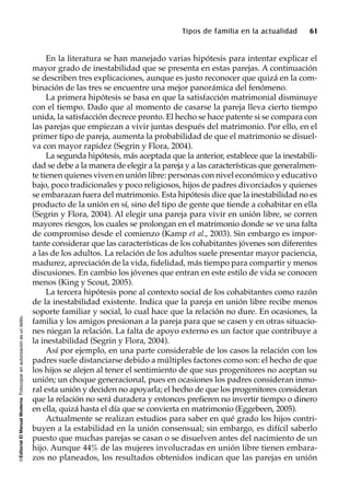 ©EditorialElManualModernoFotocopiarsinautorizaciónesundelito.
Tipos de familia en la actualidad 61
En la literatura se han manejado varias hipótesis para intentar explicar el
mayor grado de inestabilidad que se presenta en estas parejas. A continuación
se describen tres explicaciones, aunque es justo reconocer que quizá en la com-
binación de las tres se encuentre una mejor panorámica del fenómeno.
La primera hipótesis se basa en que la satisfacción matrimonial disminuye
con el tiempo. Dado que al momento de casarse la pareja lleva cierto tiempo
unida, la satisfacción decrece pronto. El hecho se hace patente si se compara con
las parejas que empiezan a vivir juntas después del matrimonio. Por ello, en el
primer tipo de pareja, aumenta la probabilidad de que el matrimonio se disuel-
va con mayor rapidez (Segrin y Flora, 2004).
La segunda hipótesis, más aceptada que la anterior, establece que la inestabili-
dad se debe a la manera de elegir a la pareja y a las características que generalmen-
te tienen quienes viven en unión libre: personas con nivel económico y educativo
bajo, poco tradicionales y poco religiosos, hijos de padres divorciados y quienes
se embarazan fuera del matrimonio. Esta hipótesis dice que la inestabilidad no es
producto de la unión en sí, sino del tipo de gente que tiende a cohabitar en ella
(Segrin y Flora, 2004). Al elegir una pareja para vivir en unión libre, se corren
mayores riesgos, los cuales se prolongan en el matrimonio donde se ve una falta
de compromiso desde el comienzo (Kamp et al., 2003). Sin embargo es impor-
tante considerar que las características de los cohabitantes jóvenes son diferentes
a las de los adultos. La relación de los adultos suele presentar mayor paciencia,
madurez, apreciación de la vida, fidelidad, más tiempo para compartir y menos
discusiones. En cambio los jóvenes que entran en este estilo de vida se conocen
menos (King y Scout, 2005).
La tercera hipótesis pone al contexto social de los cohabitantes como razón
de la inestabilidad existente. Indica que la pareja en unión libre recibe menos
soporte familiar y social, lo cual hace que la relación no dure. En ocasiones, la
familia y los amigos presionan a la pareja para que se casen y en otras situacio-
nes niegan la relación. La falta de apoyo externo es un factor que contribuye a
la inestabilidad (Segrin y Flora, 2004).
Así por ejemplo, en una parte considerable de los casos la relación con los
padres suele distanciarse debido a múltiples factores como son: el hecho de que
los hijos se alejen al tener el sentimiento de que sus progenitores no aceptan su
unión; un choque generacional, pues en ocasiones los padres consideran inmo-
ral esta unión y deciden no apoyarla; el hecho de que los progenitores consideran
que la relación no será duradera y entonces prefieren no invertir tiempo o dinero
en ella, quizá hasta el día que se convierta en matrimonio (Eggebeen, 2005).
Actualmente se realizan estudios para saber en qué grado los hijos contri-
buyen a la estabilidad en la unión consensual; sin embargo, es difícil saberlo
puesto que muchas parejas se casan o se disuelven antes del nacimiento de un
hijo. Aunque 44% de las mujeres involucradas en unión libre tienen embara-
zos no planeados, los resultados obtenidos indican que las parejas en unión
 
