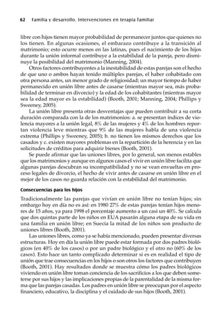 62 Familia y desarrollo. Intervenciones en terapia familiar
libre con hijos tienen mayor probabilidad de permanecer juntos que quienes no
los tienen. En algunas ocasiones, el embarazo contribuye a la transición al
matrimonio; esto ocurre menos en las latinas, pues el nacimiento de los hijos
durante la unión informal contribuye a la estabilidad de la pareja, pero dismi-
nuye la posibilidad del matrimonio (Manning, 2004).
Otros factores contribuyentes a la inestabilidad de estas parejas son el hecho
de que uno o ambos hayan tenido múltiples parejas, el haber cohabitado con
otra persona antes, un menor grado de religiosidad; un mayor tiempo de haber
permanecido en unión libre antes de casarse (mientras mayor sea, más proba-
bilidad de terminar en divorcio) y la edad de los cohabitantes (mientras mayor
sea la edad mayor es la estabilidad) (Booth, 2001; Manning, 2004; Phillips y
Sweeney, 2005).
La unión libre presenta otras desventajas que pueden contribuir a su corta
duración comparada con la de los matrimonios: a. se presentan índices de vio-
lencia mayores a la unión legal, 8% de las mujeres y 4% de los hombres repor-
tan violencia leve mientras que 9% de las mujeres habla de una violencia
extrema (Phillips y Sweeney, 2005); b. no tienen los mismos derechos que los
casados y c. existen mayores problemas en la repartición de la herencia y en las
solicitudes de créditos para adquirir bienes (Booth, 2001).
Se puede afirmar que las uniones libres, por lo general, son menos estables
que los matrimonios y aunque en algunos casos el vivir en unión libre facilita que
algunas parejas descubran su incompatibilidad y no se vean envueltas en pro-
ceso legales de divorcio, el hecho de vivir antes de casarse en unión libre en el
mejor de los casos no guarda relación con la estabilidad del matrimonio.
Consecuencias para los hijos
Tradicionalmente las parejas que vivían en unión libre no tenían hijos; sin
embargo hoy en día no es así: en 1980 27% de estas parejas tenían hijos meno-
res de 15 años, ya para 1998 el porcentaje aumento a un casi un 40%. Se calcula
que dos quintas parte de los niños en EUA pasarán alguna etapa de su vida en
una familia en unión libre; en Suecia la mitad de los niños son producto de
uniones libres (Booth, 2001).
Las uniones libres, como ya se había mencionado, pueden presentar diversas
estructuras. Hoy en día la unión libre puede estar formada por dos padres bioló-
gicos (en 40% de los casos) o por un padre biológico y el otro no (60% de los
casos). Esto hace un tanto complicado determinar si es en realidad el tipo de
unión que trae consecuencias en los hijos o son otros los factores que contribuyen
(Booth, 2001). Hay resultados donde se muestra cómo los padres biológicos
viviendo en unión libre toman conciencia de los sacrificios a los que deben some-
terse por sus hijos y las implicaciones propias de la parentalidad de la misma for-
ma que las parejas casadas. Los padres en unión libre se preocupan por el aspecto
financiero, educativo, la disciplina y el cuidado de sus hijos (Booth, 2001).
 