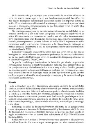 ©EditorialElManualModernoFotocopiarsinautorizaciónesundelito.
Tipos de familia en la actualidad 63
Se ha encontrado que es mejor para el desarrollo de los niños el hecho de
vivir con ambos padres que vivir en una familia monoparental. Los niños con
dos padres biológicos tienen mejor interacción social, sin importar el tipo de
unión. El rendimiento académico de los niños que viven con dos padres bioló-
gicos es el mismo independientemente de que los padres vivan en unión libre
o estén casados (Booth, 2001).
Sin embargo, como ya se ha mencionado existe mucha inestabilidad en las
uniones informales y esa es la razón que puede traer efectos negativos en los
niños. Otras razones por las cuales se pueden ver afectados los niños son el
nivel socioeconómico y las diferencias psicológicas que, como ya se había men-
cionado, suelen presentar quienes habitan en unión libre. Las parejas en unión
consensual suelen tener niveles económicos y de educación más bajos que las
parejas casadas; únicamente el 1% de estos padres suelen tener un título uni-
versitario (Booth, 2001).
En una investigación se encontró que los hijos que viven con los dos padres
biológicos en unión informal no presentan problemas de conducta diferentes a
los de dos padres biológicos que viven en matrimonio, tampoco problemas en
el desarrollo cognitivo (Booth, 2001).
Se puede concluir que la estructura de la familia por sí sola no garantiza
consecuencias positivas o negativas en el niño, pero hay otras características de
las parejas como son el nivel económico, educativo y el clima familiar, por sólo
mencionar algunos factores, que influyen en los hijos. Las consecuencias nega-
tivas encontradas en los hijos que nacen en este tipo de unión quizá puedan
explicarse por la situación de desventaja económica y la inestabilidad que
caracteriza a estas parejas.
Divorcio
Hasta la mitad del siglo XX el divorcio era visto como un signo de inestabilidad
familiar, de crisis del individuo y el entorno social; por lo tanto era sancionado
socialmente como una falta contra el otro compañero, el matrimonio, los hijos,
la familia y la sociedad misma. Sin embargo, con el paso de los años y el aumen-
to de la frecuencia con que se presenta, este fenómeno ha perdido parte de su
sanción social, empezando a constituirse en objeto de estudio de varias disci-
plinas como la psicología, ciencias de la educación, antropología y sociología
entre otras.
En Europa las cifras de divorcio sobrepasan a la mitad de las parejas que se
casan, ejemplos son los casos de Rusia con un 65% y Suecia con un 64% de tasas
de divorcio. En estos países también las tasas de parejas que han vivido en
algún momento o viven en unión libre sobrepasan al 50% (World Divorce
Statistic, 2004).
En los países de América la frecuencia con que se presenta el divorcio varía
considerablemente. Así tenemos que existen países con altas tasas de divorcio
 