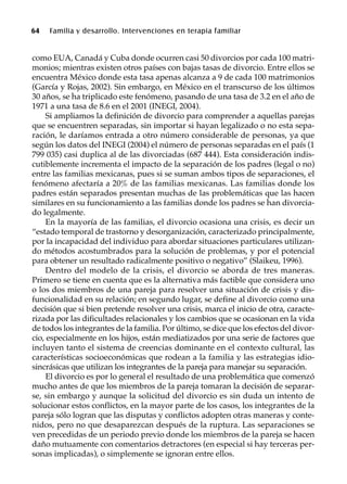 64 Familia y desarrollo. Intervenciones en terapia familiar
como EUA, Canadá y Cuba donde ocurren casi 50 divorcios por cada 100 matri-
monios; mientras existen otros países con bajas tasas de divorcio. Entre ellos se
encuentra México donde esta tasa apenas alcanza a 9 de cada 100 matrimonios
(García y Rojas, 2002). Sin embargo, en México en el transcurso de los últimos
30 años, se ha triplicado este fenómeno, pasando de una tasa de 3.2 en el año de
1971 a una tasa de 8.6 en el 2001 (INEGI, 2004).
Si ampliamos la definición de divorcio para comprender a aquellas parejas
que se encuentren separadas, sin importar si hayan legalizado o no esta sepa-
ración, le daríamos entrada a otro número considerable de personas, ya que
según los datos del INEGI (2004) el número de personas separadas en el país (1
799 035) casi duplica al de las divorciadas (687 444). Esta consideración indis-
cutiblemente incrementa el impacto de la separación de los padres (legal o no)
entre las familias mexicanas, pues si se suman ambos tipos de separaciones, el
fenómeno afectaría a 20% de las familias mexicanas. Las familias donde los
padres están separados presentan muchas de las problemáticas que las hacen
similares en su funcionamiento a las familias donde los padres se han divorcia-
do legalmente.
En la mayoría de las familias, el divorcio ocasiona una crisis, es decir un
“estado temporal de trastorno y desorganización, caracterizado principalmente,
por la incapacidad del individuo para abordar situaciones particulares utilizan-
do métodos acostumbrados para la solución de problemas, y por el potencial
para obtener un resultado radicalmente positivo o negativo” (Slaikeu, 1996).
Dentro del modelo de la crisis, el divorcio se aborda de tres maneras.
Primero se tiene en cuenta que es la alternativa más factible que considera uno
o los dos miembros de una pareja para resolver una situación de crisis y dis-
funcionalidad en su relación; en segundo lugar, se define al divorcio como una
decisión que si bien pretende resolver una crisis, marca el inicio de otra, caracte-
rizada por las dificultades relacionales y los cambios que se ocasionan en la vida
de todos los integrantes de la familia. Por último, se dice que los efectos del divor-
cio, especialmente en los hijos, están mediatizados por una serie de factores que
incluyen tanto el sistema de creencias dominante en el contexto cultural, las
características socioeconómicas que rodean a la familia y las estrategias idio-
sincrásicas que utilizan los integrantes de la pareja para manejar su separación.
El divorcio es por lo general el resultado de una problemática que comenzó
mucho antes de que los miembros de la pareja tomaran la decisión de separar-
se, sin embargo y aunque la solicitud del divorcio es sin duda un intento de
solucionar estos conflictos, en la mayor parte de los casos, los integrantes de la
pareja sólo logran que las disputas y conflictos adopten otras maneras y conte-
nidos, pero no que desaparezcan después de la ruptura. Las separaciones se
ven precedidas de un periodo previo donde los miembros de la pareja se hacen
daño mutuamente con comentarios detractores (en especial si hay terceras per-
sonas implicadas), o simplemente se ignoran entre ellos.
 