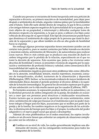 ©EditorialElManualModernoFotocopiarsinautorizaciónesundelito.
Tipos de familia en la actualidad 65
Cuando una persona se encuentra de forma inesperada ante una petición de
separación o divorcio, su primera reacción es de incredulidad, para dejar paso
después a sentimientos de enfado, angustia e intenso pánico por la incertidumbre
ante el futuro. Todo ello suele alentar deseos de venganza, lo que le lleva a contar
a los amigos íntimos aspectos negativos de la personalidad de la ex pareja, a des-
truir objetos de su propiedad, a interrumpir y dificultar cualquier toma de
decisiones respecto a la separación, o, lo que es peor, a utilizar a los hijos como
vehículo de descarga de su agresividad. Este tipo de circunstancias puede hacer
que disminuya el sentimiento de culpa propio de la persona que tomó la deci-
sión de la separación y que aflore también en ella un alto grado de hostilidad
hacia su expareja.
Sin embargo algunas personas separadas tienen emociones acordes con un
carácter más positivo, pues se sienten contentos por haber tomado esa decisión
y muestran euforia, sentimientos de liberación y de autoconfianza para realizar
cosas nuevas. Pero es más común que se produzca una reacción de duelo en
ambos integrantes por la pérdida de la relación, especialmente en el que no
tomó la decisión de separarse. Esto ocasiona que, junto a las vivencias antes
descritas de hostilidad y rencor, se presenten vivencias de angustia por la sepa-
ración y sentimientos de profunda tristeza y soledad, como consecuencia de la
inaccesibilidad del sujeto de apego.
Estos sentimientos negativos provocan otros problemas tales como: dificulta-
des en la atención, irritabilidad, tensión, miedos repentinos, insomnio, consu-
mo de tranquilizantes, alcohol, trastornos de la alimentación y depresión
(Hetherington, 1995). Incluso se ha encontrado evidencia de mayor incidencia de
enfermedades físicas durante el periodo posterior al divorcio: debido a la supre-
sión de la función inmunológica. En general los divorciados expresan por lo gene-
ral una satisfacción con la vida mucho menor que los casados (Calibrese, 1987).
En bastantes ocasiones, la separación produce mellas en la autoestima y en
la identidad personal de ambos integrantes de la pareja, llevándoles en ocasio-
nes a creer que son personas poco atractivas o inadecuadas sexualmente.
Existen factores que se asocian con la aparición de estos sentimientos, entre
otros: sentimientos de culpa por fracasar en el matrimonio o por no poder man-
tener íntegro el hogar para los hijos, acusaciones que se reciben por parte de la
pareja y de la familia, los cambios negativos en la organización de las activida-
des, la disminución del tiempo para los hijos y el propio, la reducción del poder
adquisitivo y el nuevo papel social que pasan a desempeñar.
Además de estas problemáticas en el orden emocional, los sujetos involu-
crados en un divorcio tienen que enfrentar un conjunto de situaciones comple-
jas como son las referidas a:
a) Cambios en su nivel de vida, los cuales generalmente implican una dis-
minución del mismo, con las consiguientes restricciones para todos los
integrantes de la familia.
 