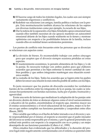 66 Familia y desarrollo. Intervenciones en terapia familiar
b) El hacerse cargo de todos los trámites legales, los cuales son casi siempre
sumamente engorrosos y conflictivos.
c) Redefinir sus relaciones con amigos, familia política e incluso con la pro-
pia. Esta reestructuración también alcanza las relaciones de los sujetos
con diversas instituciones como por ejemplo, la escuela de sus hijos.
d) Dar la noticia de la separación a los hijos; brindarles apoyo emocional (aun
cuando ellos también necesitan de ese apoyo); mantener un autocontrol
emocional delante de los hijos cuando realmente no lo tienen y mostrase
optimistas con respecto a las posibilidades futuras de la familia, incluso
cuando ellos en realidad tienen sentimientos pesimistas.
Los puntos de conflicto más frecuentes entre las personas que se divorcian
se relacionan con aspectos como:
a) La división de bienes. Es recomendable trabajar con ambos cónyuges
para que acepten que el divorcio siempre ocasiona pérdidas en estos
aspectos.
b) El mantenimiento económico, la pensión alimenticia de los hijos y/o de
la pareja. Es necesario trabajar con ambos padres para que elaboren
acuerdos que permitan a los hijos enfrentar la menor cantidad de cam-
bios posibles y que ambos integrantes mantengan una situación econó-
mica estable.
c) La custodia de los hijos. Todos los acuerdos que se logren entre los padres
deben favorecer una relación lo más estrecha posible de ambos con los hijos.
Es justo reconocer que los puntos de discordia esconden las verdaderas
fuentes de los conflictos entre los integrantes de la ex pareja, los cuales se rela-
cionan frecuentemente con heridas narcisistas, lucha por el poder, frustración y
agresividad.
Existe una serie de factores que mediatizan la adaptación de las parejas ante
un divorcio; dentro de éstos se destacan algunos como el nivel socioeconómico
y educativo de los padres, encontrándose al respecto que, mientras mayor sea
el estatus socioeconómico y el nivel educacional de los padres, mejor es la for-
ma en que ambos cumplían sus funciones parentales y cooperaban entre ellos
(Baum, 2003).
Otra variable que influye es el hecho de haber iniciado o no el divorcio y sen-
tir responsabilidad por el mismo; al respecto se encontró que el padre iniciador
del divorcio se sentía responsable por el mismo, y por lo general presentaba una
actitud más positiva con respecto a la cooperación con su ex pareja y un mejor
desempeño de sus funciones parentales (Cohen et al., 1999).
Otros estudios han evidenciado que las dificultades y la duración del pro-
ceso legal están negativamente correlacionadas con el sistema co-parental entre
 