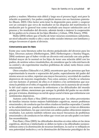 ©EditorialElManualModernoFotocopiarsinautorizaciónesundelito.
Tipos de familia en la actualidad 67
padres y madres. Mientras más difícil y largo sea el proceso legal, será peor la
relación co-parental y los padres cumplirán menos con sus funciones parenta-
les (Baum, 2003). Otro factor sería tener la disposición para asistir y cooperar
con un consejero que sirva de mediador en las disputas del matrimonio; la
mediación por lo general trae como resultado una mayor satisfacción con el
proceso y los resultados del divorcio, además tiende a mejorar la cooperación
de los padres en la crianza de los hijos (Bordow y Gilson, 1994; Emery, 1994).
Malla (2004) refiere que el hecho de tener recursos económicos suficientes,
un nivel educativo medio o alto y unas redes sociales intensas con familiares y
amigos favorecen el ajuste al divorcio.
Consecuencia para los hijos
Existe una vasta literatura sobre los efectos perjudiciales del divorcio para los
hijos. Diversos autores (Hetherington, 2003; Hetherington y Stanley-Hagan,
2004) sostienen que el haber vivido un divorcio está asociado con una proba-
bilidad mayor de lo normal en los hijos de tener una relación débil con los
padres, de sentirse solos e insatisfechos, de considerar que la vida está fuera de
su control y de experimentar muchos problemas de salud, tanto físicos como
emocionales.
Otros estudios (Takeuchi et al.,2002), encontraron que las personas que han
experimentado la muerte o separación del padre, especialmente del padre del
mismo sexo en su niñez, reportan una mayor frecuencia y severidad de cuadros
depresivos de mayores magnitudes. Para estos autores, el hecho se relaciona
con tres factores: el primero de ellos es el relativo a los sentimientos que oca-
siona la pérdida en el niño; el segundo se relaciona con la ausencia de un mode-
lo del cual copiar una manera de enfrentarse a las dificultades del mundo
adulto; por último, mencionan que aunque la pérdida del padre no sea etioló-
gica por sí misma, disminuye su red de apoyo social si tiene que enfrentarse con
sentimientos depresivos.
Autores como Ram y Hou (2003) encontraron que los niños provenientes
de familias intactas tienen mejores habilidades cognitivas, menos problemas
emocionales y de conducta que los niños criados en familias separadas. Cuando
se les administró una prueba de matemáticas a niños que vivían en diferentes
estructuras familiares, los que convivían con ambos padres obtuvieron mejores
resultados. Los autores también refieren una mayor frecuencia de problemas
emocionales y de conducta en los niños que viven con un solo padre o en fami-
lias reconstituidas.
Para Ram y Hou (2003), las dificultades descritas en estos niños en las áreas
cognitivas, afectivas e intelectuales se deben no tanto a las dificultades socioeco-
nómicas como a la disminución de recursos familiares, la cual se ve reflejada en
una paternidad inefectiva y en la disminución del bienestar psicológico de los
 