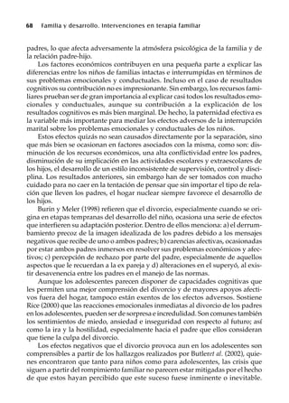 68 Familia y desarrollo. Intervenciones en terapia familiar
padres, lo que afecta adversamente la atmósfera psicológica de la familia y de
la relación padre-hijo.
Los factores económicos contribuyen en una pequeña parte a explicar las
diferencias entre los niños de familias intactas e interrumpidas en términos de
sus problemas emocionales y conductuales. Incluso en el caso de resultados
cognitivos su contribución no es impresionante. Sin embargo, los recursos fami-
liares prueban ser de gran importancia al explicar casi todos los resultados emo-
cionales y conductuales, aunque su contribución a la explicación de los
resultados cognitivos es más bien marginal. De hecho, la paternidad efectiva es
la variable más importante para mediar los efectos adversos de la interrupción
marital sobre los problemas emocionales y conductuales de los niños.
Estos efectos quizás no sean causados directamente por la separación, sino
que más bien se ocasionan en factores asociados con la misma, como son: dis-
minución de los recursos económicos, una alta conflictividad entre los padres,
disminución de su implicación en las actividades escolares y extraescolares de
los hijos, el desarrollo de un estilo inconsistente de supervisión, control y disci-
plina. Los resultados anteriores, sin embargo han de ser tomados con mucho
cuidado para no caer en la tentación de pensar que sin importar el tipo de rela-
ción que lleven los padres, el hogar nuclear siempre favorece el desarrollo de
los hijos.
Burin y Meler (1998) refieren que el divorcio, especialmente cuando se ori-
gina en etapas tempranas del desarrollo del niño, ocasiona una serie de efectos
que interfieren su adaptación posterior. Dentro de ellos menciona: a) el derrum-
bamiento precoz de la imagen idealizada de los padres debido a los mensajes
negativos que recibe de uno o ambos padres; b) carencias afectivas, ocasionadas
por estar ambos padres inmersos en resolver sus problemas económicos y afec-
tivos; c) percepción de rechazo por parte del padre, especialmente de aquellos
aspectos que le recuerdan a la ex pareja y d) alteraciones en el superyó, al exis-
tir desavenencia entre los padres en el manejo de las normas.
Aunque los adolescentes parecen disponer de capacidades cognitivas que
les permiten una mejor comprensión del divorcio y de mayores apoyos afecti-
vos fuera del hogar, tampoco están exentos de los efectos adversos. Sostiene
Rice (2000) que las reacciones emocionales inmediatas al divorcio de los padres
en los adolescentes, pueden ser de sorpresa e incredulidad. Son comunes también
los sentimientos de miedo, ansiedad e inseguridad con respecto al futuro; así
como la ira y la hostilidad, especialmente hacia el padre que ellos consideran
que tiene la culpa del divorcio.
Los efectos negativos que el divorcio provoca aun en los adolescentes son
comprensibles a partir de los hallazgos realizados por Butleret al. (2002), quie-
nes encontraron que tanto para niños como para adolescentes, las crisis que
siguen a partir del rompimiento familiar no parecen estar mitigadas por el hecho
de que estos hayan percibido que este suceso fuese inminente o inevitable.
 