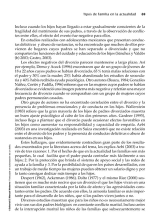 ©EditorialElManualModernoFotocopiarsinautorizaciónesundelito.
Tipos de familia en la actualidad 69
Incluso cuando los hijos hayan llegado a estar gradualmente conscientes de la
fragilidad del matrimonio de sus padres, a través de la observación de conflic-
tos entre ellos, el efecto del evento fue negativo para ellos.
En estudios realizados con adolescentes mexicanos que presentan conduc-
tas delictivas y abuso de sustancias, se ha encontrado que muchos de ellos pro-
vienen de hogares cuyos padres se han separado o divorciado y que no
comparten las funciones del cuidado y educación de los hijos (Sánchez y Valdés
(b) 2003; Castro, 2003).
Los efectos negativos del divorcio parecen mantenerse a largo plazo. Así
por ejemplo, Demo y Acock (1996) encontraron que de un grupo de jóvenes de
18 a 22 años cuyos padres se habían divorciado, 65 % tenía malas relaciones con
el padre y 30% con la madre; 25% había abandonado los estudios de secunda-
ria y 40% había recibido ayuda psicológica. Otro autores (Bauza, 1984; Gonzáles
Núñez, Cortés y Padilla, 1996) refieren que en las mujeres cuyos padres se habían
divorciado se evidenció una imagen paterna más negativa y referían una mayor
frecuencia de divorcio cuando se comparaban con un grupo de mujeres cuyos
padres permanecían casados.
Otro grupo de autores no ha encontrado correlación entre el divorcio y la
presencia de problemas emocionales y de conducta en los hijos. Wallerstein
(1983) refiere que la gran mayoría de los hijos de padres divorciados muestra
un buen ajuste psicológico al cabo de los dos primeros años. Gardner (1995),
incluso llega a plantear que el divorcio puede ocasionar efectos favorables en
los hijos como aumentar su responsabilidad y capacidad de empatía. Aebi
(2003) en una investigación realizada en Suiza encontró que no existe relación
entre el divorcio de los padres y la presencia de conductas delictivas o abuso de
sustancias en sus hijos.
Estos hallazgos, que evidentemente contradicen gran parte de los resulta-
dos encontrados por la literatura acerca del tema, los explica Aebi (2003) a tra-
vés de tres razones: 1. Por el hecho de que en la actualidad las familias son más
pequeñas, lo cual facilita que el padre pueda controlar más fácilmente a sus
hijos; 2. Por la protección que brinda el sistema de apoyo social y las redes de
ayuda a la familia y 3. Por la posibilidad de que en los países desarrollados, con
un trabajo de medio tiempo las mujeres puedan obtener un salario digno y por
lo tanto consigan dedicar más tiempo a los hijos.
Despert (1962), Ackerman (1986), Dolto (1977) y el mismo Rice (2000) sos-
tienen que es mucho más nocivo que un divorcio el que los hijos vivan en una
situación familiar caracterizada por la falta de afecto y las agresividades cons-
tantes entre los padres. De acuerdo con ellos, la armonía familiar es más impor-
tante para el desarrollo de los niños, que si los padres viven juntos o no.
Diversos estudios muestran que para los niños no es necesariamente mejor
vivir con sus dos padres biológicos en constante conflicto marital. Incluso antes
de la interrupción marital los niños de las familias que subsecuentemente se
 