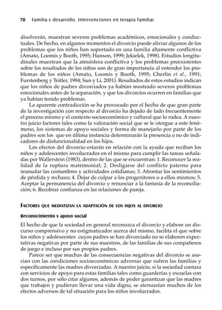 70 Familia y desarrollo. Intervenciones en terapia familiar
disolverán, muestran severos problemas académicos, emocionales y conduc-
tuales. De hecho, en algunos momentos el divorcio puede aliviar algunos de los
problemas que los niños han soportado en una familia altamente conflictiva
(Amato, Loomis y Booth, 1995; Hanson, 1999; Jekielek, 1998). Estudios longitu-
dinales muestran que la atmósfera conflictiva y los problemas preexistentes
sobre los resultados de los niños son de gran importancia al entender los pro-
blemas de los niños (Amato, Loomis y Booth, 1995; Cherlin et al., 1991;
Furstenberg y Teitler, 1994; Sun y Li, 2001). Resultados de estos estudios indican
que los niños de padres divorciados ya habían mostrado severos problemas
emocionales antes de la separación, y que los divorcios ocurren en familias que
ya habían tenido problemas.
La aparente contradicción se ha provocado por el hecho de que gran parte
de la investigación con respecto al divorcio ha dejado de lado frecuentemente
el proceso mismo y el contexto socioeconómico y cultural que lo rodea. A nues-
tro juicio factores tales como la valoración social que se le otorgue a este fenó-
meno, los sistemas de apoyo sociales y forma de manejarlo por parte de los
padres son los que en última instancia determinarán la presencia o no de indi-
cadores de disfuncionalidad en los hijos.
Los efectos del divorcio estarán en relación con la ayuda que reciban los
niños y adolescentes involucrados en el mismo para cumplir las tareas señala-
das por Wallerstein (1983), dentro de las que se encuentran: 1. Reconocer la rea-
lidad de la ruptura matrimonial; 2. Desligarse del conflicto paterno para
reanudar las costumbres y actividades cotidianas; 3. Afrontar los sentimientos
de pérdida y rechazo; 4. Dejar de culpar a los progenitores o a ellos mismos; 5.
Aceptar la permanencia del divorcio y renunciar a la fantasía de la reconcilia-
ción; 6. Recobrar confianza en las relaciones de pareja.
FACTORES QUE MEDIATIZAN LA ADAPTACIÓN DE LOS HIJOS AL DIVORCIO
Reconocimiento y apoyo social
El hecho de que la sociedad en general reconozca el divorcio y elabore un dis-
curso comprensivo y no estigmatizador acerca del mismo, facilita el que sobre
los niños y adolescentes cuyos padres se han divorciado no se elaboren expec-
tativas negativas por parte de sus maestros, de las familias de sus compañeros
de juego e incluso por sus propios padres.
Parece ser que muchas de las consecuencias negativas del divorcio se aso-
cian con las condiciones socioeconómicas adversas que sufren las familias y
específicamente las madres divorciadas. A nuestro juicio, si la sociedad contara
con servicios de apoyo para estas familias tales como guarderías y escuelas con
dos turnos, por sólo citar algunos, además de poder garantizar que las madres
que trabajen y pudieran llevar una vida digna, se atenuarían muchos de los
efectos adversos de tal situación para los niños involucrados.
 