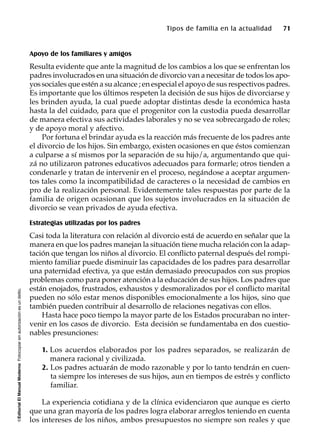 ©EditorialElManualModernoFotocopiarsinautorizaciónesundelito.
Tipos de familia en la actualidad 71
Apoyo de los familiares y amigos
Resulta evidente que ante la magnitud de los cambios a los que se enfrentan los
padres involucrados en una situación de divorcio van a necesitar de todos los apo-
yossociales que estén a su alcance ; en especial el apoyo de sus respectivos padres.
Es importante que los últimos respeten la decisión de sus hijos de divorciarse y
les brinden ayuda, la cual puede adoptar distintas desde la económica hasta
hasta la del cuidado, para que el progenitor con la custodia pueda desarrollar
de manera efectiva sus actividades laborales y no se vea sobrecargado de roles;
y de apoyo moral y afectivo.
Por fortuna el brindar ayuda es la reacción más frecuente de los padres ante
el divorcio de los hijos. Sin embargo, existen ocasiones en que éstos comienzan
a culparse a sí mismos por la separación de su hijo/a, argumentando que qui-
zá no utilizaron patrones educativos adecuados para formarle; otros tienden a
condenarle y tratan de intervenir en el proceso, negándose a aceptar argumen-
tos tales como la incompatibilidad de caracteres o la necesidad de cambios en
pro de la realización personal. Evidentemente tales respuestas por parte de la
familia de origen ocasionan que los sujetos involucrados en la situación de
divorcio se vean privados de ayuda efectiva.
Estrategias utilizadas por los padres
Casi toda la literatura con relación al divorcio está de acuerdo en señalar que la
manera en que los padres manejan la situación tiene mucha relación con la adap-
tación que tengan los niños al divorcio. El conflicto paternal después del rompi-
miento familiar puede disminuir las capacidades de los padres para desarrollar
una paternidad efectiva, ya que están demasiado preocupados con sus propios
problemas como para poner atención a la educación de sus hijos. Los padres que
están enojados, frustrados, exhaustos y desmoralizados por el conflicto marital
pueden no sólo estar menos disponibles emocionalmente a los hijos, sino que
también pueden contribuir al desarrollo de relaciones negativas con ellos.
Hasta hace poco tiempo la mayor parte de los Estados procuraban no inter-
venir en los casos de divorcio. Esta decisión se fundamentaba en dos cuestio-
nables presunciones:
1. Los acuerdos elaborados por los padres separados, se realizarán de
manera racional y civilizada.
2. Los padres actuarán de modo razonable y por lo tanto tendrán en cuen-
ta siempre los intereses de sus hijos, aun en tiempos de estrés y conflicto
familiar.
La experiencia cotidiana y de la clínica evidenciaron que aunque es cierto
que una gran mayoría de los padres logra elaborar arreglos teniendo en cuenta
los intereses de los niños, ambos presupuestos no siempre son reales y que
 