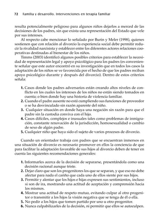 72 Familia y desarrollo. Intervenciones en terapia familiar
resulta potencialmente peligroso para algunos niños dejarlos a merced de las
decisiones de los padres, sin que exista una representación del Estado que vele
por sus intereses.
Al respecto cabe mencionar lo señalado por Burin y Meler (1998), quienes
sostienen que con relación al divorcio la experiencia social debe permitir redu-
cir la rivalidad narcisista y establecer entre los diferentes actores relaciones coo-
perativas destinadas al bienestar de los niños.
Timms (2003) identificó algunos posibles criterios para establecer la necesi-
dad de representación legal y apoyo psicológico para los padres (es convenien-
te señalar que este autor encontró en su investigación que en todos los casos la
adaptación de los niños se ve favorecida por el hecho de que los padres reciban
apoyo psicológico durante y después del divorcio). Dentro de estos criterios
señala:
1. Casos donde los padres adversarios están creando altos niveles de con-
flicto en los cuales los intereses de los niños no están siendo tomados en
cuenta; o bien donde hay una historia de violencia familiar.
2. Cuando el padre ausente no está cumpliendo sus funciones de proveedor
o se ha desvinculado sin razón aparente del niño.
3. Cualquier situación en donde haya una negación sin razón para que el
padre sin la custodia conviva con el hijo.
4. Casos difíciles, complejos e inusuales tales como problemas de inmigra-
ción, constante renovación de la jurisdicción, homosexualidad o cambio
de sexo de algún padre.
5. Cualquier niño que haya sido el sujeto de varios procesos de divorcio.
Cuando un orientador trabaja con padres que se encuentran inmersos en
una situación de divorcio es necesario promover en ellos la conciencia de que
para facilitar la adaptación favorable de sus hijos al divorcio deben de tener en
cuenta las siguientes recomendaciones generales:
1. Informarles acerca de la decisión de separarse, presentándola como una
decisión racional aunque triste.
2. Dejar claro que son los progenitores los que se separan, y que eso no debe
afectar para nada el cariño que cada uno de ellos siente por sus hijos.
3. Permitir y alentar que los hijos e hijas expresen sus sentimientos, incluso
si son de ira, mostrando una actitud de aceptación y comprensión hacia
los mismos.
4. Mostrar una actitud de respeto mutuo, evitando culpar al otro progeni-
tor o transmitir a los hijos la visión negativa que se tenga de él o ella.
5. No pedir a los hijos que tomen partido por uno u otro progenitor.
6. Nunca culpabilizarles de la decisión, ni permitir que ellos se autoculpen.
 