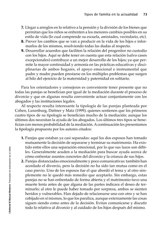 ©EditorialElManualModernoFotocopiarsinautorizaciónesundelito.
Tipos de familia en la actualidad 73
7. Llegar a arreglos en lo relativo a la pensión y la división de los bienes que
permitan que los niños se enfrenten a los menores cambios posibles en su
estilo de vida (lo cual comprende su escuela, amistades, vecindario, etc).
8. Prever los cambios que se van a producir en la vida de los hijos e infor-
marlos de los mismos, resolviendo todas las dudas al respecto.
9. Desarrollar acuerdos que faciliten la relación del progenitor no custodio
con los hijos. Aquí se debe tener en cuenta que esta relación (salvo casos
excepcionales) contribuye a un mejor desarrollo de los hijos; ya que per-
mite la mayor continuidad y armonía en las prácticas educativas y disci-
plinarias de ambos hogares, el apoyo emocional e instrumental que
padre y madre pueden prestarse en los múltiples problemas que surgen
al hilo del ejercicio de la maternidad y paternidad en solitario.
Para los orientadores y consejeros es conveniente tener presente que no
todas las parejas se benefician por igual de la mediación durante el proceso de
divorcio y que en algunas resulta conveniente actuar conjuntamente con los
abogados y las instituciones legales.
Al respecto resulta interesante la tipología de las parejas planteada por
Cohen, Luxenburg, Dattner y Matz (1999), quienes sostienen que los primeros
cuatro tipos de su tipología se benefician mucho de la mediación; aunque los
últimos dos necesitan la ayuda de los abogados. Los últimos tres tipos se bene-
fician con menos probabilidad de la mediación. Acontinuación les presentamos
la tipología propuesta por los autores citados:
1. Parejas que estaban ya casi separadas: aquí los dos esposos han tomado
mutuamente la decisión de separarse y terminar su matrimonio. Ha exis-
tido entre ellos una separación emocional, por lo que sus lazos son débi-
les. Generalmente acuden a la mediación para buscar ayuda acerca de
cómo enfrentar asuntos concretos del divorcio y la crianza de sus hijos.
2. Parejas distanciadas emocionalmente y poco comunicativas: también han
acordado el divorcio, pero la decisión no ha sido tan mutua como en el
caso previo. Uno de los esposos fue el que abordó el tema y al otro sim-
plemente no le quedó más remedio que aceptarlo. Sin embargo, estas
parejas no se han enfrentado de forma abierta y el matrimonio tuvo una
muerte lenta antes de que alguna de las partes indicara el deseo de ter-
minarlo; al otro le puede haber tomado por sorpresa, ambos se sienten
heridos y vulnerables. Han dejado de relacionarse uno con otro y se han
cobijado en sí mismos, lo que los paraliza, aunque externamente las cosas
siguen siendo como antes de la decisión. Evitan comunicarse y discutir
todo lo relativo al divorcio y al cuidado de los hijos después del mismo.
 