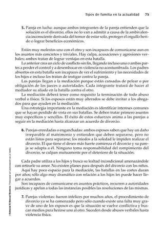 ©EditorialElManualModernoFotocopiarsinautorizaciónesundelito.
Tipos de familia en la actualidad 75
5. Pareja en lucha: aunque ambos integrantes de la pareja entienden que la
solución es el divorcio, ellos no lo van a admitir a causa de la ambivalen-
cia inconsciente derivada del temor de estar solo, proteger el orgullo heri-
do o lograr beneficios económicos.
Están muy molestos uno con el otro y son incapaces de comunicarse aun en
los asuntos más concretos y triviales. Hay culpa, acusaciones y agresiones ver-
bales; ambos tratan de lograr ventajas en esta batalla.
Lo anterior crea un ciclo de conflicto sin fin, llegando incluso una o ambas par-
tes a perder el control y a desembocar en violencia no acostumbrada. Los padres
absortos en esta batalla son incapaces de ver el sufrimiento y las necesidades de
los hijos e incluso los tratan de instigar contra la pareja.
Las parejas llegan a la mediación porque están cansadas de pelear o por
obligación de los jueces o autoridades. Cada integrante tratará de hacer al
mediador su aliado en la batalla contra el otro.
La mediación deberá tener como requisito la terminación de todo abuso
verbal o físico. Si los esposos están muy alterados se debe invitar a los aboga-
dos para que ayuden en la mediación.
Una estrategia importante en la mediación es identificar intereses comunes
que se hayan perdido de vista en sus batallas. Se deben tratar primero asuntos
muy específicos y sencillos. El éxito de estos esfuerzos anima a las parejas a
seguir en la mediación hasta alcanzar un acuerdo de divorcio.
6. Parejas enredadas o enganchadas: ambos esposos saben que hay un daño
irreparable al matrimonio y entienden que deben separarse, pero no
están listos para separarse; los miedos a la soledad le impiden realizar el
divorcio. El que tiene el deseo más fuerte comienza el divorcio y su pare-
ja se adapta a él. Ninguno toma responsabilidad del rompimiento del
divorcio, se culpan mutuamente por el deterioro de la situación.
Cada padre utiliza a los hijos y busca su lealtad incondicional amenazándole
con retirarle su amor. No existen planes para después del divorcio con los niños.
Aquí hay poco espacio para la mediación, las batallas en las cortes duran
por años; sólo algo muy dramático con relación a los hijos les puede hacer lle-
gar a acuerdos.
Son incapaces de comunicarse en asuntos prácticos, recurren a autoridades
jurídicas y apelan a todas las instancias posibles las resoluciones de las mismas.
7. Parejas violentas: fueron infelices por muchos años, el procedimiento de
divorcio ya se ha comenzado pero sólo cuando existe una falta muy gra-
ve de uno de los esposos es que la situación se vuelve conflictiva y bus-
can medios para herirse uno al otro. Suceden desde abusos verbales hasta
violencia física.
 