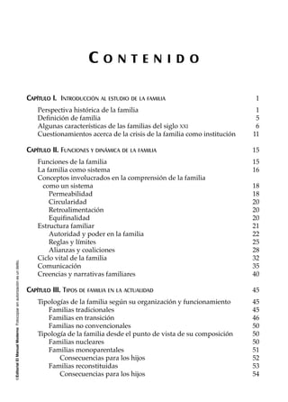 ©EditorialElManualModernoFotocopiarsinautorizaciónesundelito.
C O N T E N I D O
CCAAPPÍÍTTUULLOO II.. INTRODUCCIÓN AL ESTUDIO DE LA FAMILIA 1
Perspectiva histórica de la familia 1
Definición de familia 5
Algunas características de las familias del siglo XXI 6
Cuestionamientos acerca de la crisis de la familia como institución 11
CCAAPPÍÍTTUULLOO IIII.. FUNCIONES Y DINÁMICA DE LA FAMILIA 15
Funciones de la familia 15
La familia como sistema 16
Conceptos involucrados en la comprensión de la familia
como un sistema 18
Permeabilidad 18
Circularidad 20
Retroalimentación 20
Equifinalidad 20
Estructura familiar 21
Autoridad y poder en la familia 22
Reglas y límites 25
Alianzas y coaliciones 28
Ciclo vital de la familia 32
Comunicación 35
Creencias y narrativas familiares 40
CCAAPPÍÍTTUULLOO IIIIII.. TIPOS DE FAMILIA EN LA ACTUALIDAD 45
Tipologías de la familia según su organización y funcionamiento 45
Familias tradicionales 45
Familias en transición 46
Familias no convencionales 50
Tipología de la familia desde el punto de vista de su composición 50
Familias nucleares 50
Familias monoparentales 51
Consecuencias para los hijos 52
Familias reconstituidas 53
Consecuencias para los hijos 54
 