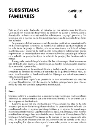 SUBSISTEMAS
FAMILIARES
CAPÍTULO
4
©EditorialElManualModernoFotocopiarsinautorizaciónesundelito.
Este capítulo está dedicado al estudio de los subsistemas familiares.
Comienza con el análisis del proceso de elección de pareja y continúa con la
descripción de las características de los subsistemas conyugal, paterno y fra-
terno que son a nuestro juicio los más importantes en la mayoría de las fami-
lias actuales.
Se presentan definiciones acerca de la pareja a partir de su caracterización
en diferentes épocas y culturas. Se nombran los cambios que han ocurrido en
las relaciones de pareja en México, aun cuando su forma tradicional se haya
mantenido en el esquema de matrimonio monogámico heterosexual. Luego
se presentan las investigaciones más recientes sobre los aspectos que influyen
en la relación de pareja, los tipos de relación de pareja, y las funciones de la
pareja.
La segunda parte del capítulo describe las visiones que históricamente se
han atribuido a los padres, los factores que afectan los cambios en las nociones
de maternidad y paternidad.
Su contraparte es la sección dedicada a los hijos, en la que se relaciona la
secuencia de cambios de creencias y actitudes de los padres sobre los hijos, así
como las diferencias en la educación de los hijos que son coincidentes con la
variación en su género.
Para concluir el capítulo se presentan las controversias teóricas actuales
acerca de las relaciones entre hermanos. Se destaca su importancia para el desa-
rrollo de cada hijo desde la perspectiva intercultural.
PAREJA
Se puede definir a la pareja como la unión de dos personas que establecen lazos
amorosos de carácter íntimo, con una intención admitida o no de durar; con o
sin compromiso institucional.
La pareja parece ser una institución universal; aunque esta idea no ha sido
aceptada por todos los investigadores e incluso ha pretendido ser refutada con
estudios realizados en algunos pueblos primitivos y en algunas formas de orga-
nización social alternativas vigentes en nuestra época. Sin embargo, estos mismos
estudios lejos de negar la existencia de la pareja la afirman. Un estudio detallado
hecho por Lévi-Strauss (1956) acerca de la manera en que se organiza la vida
social en el Kibutz encontró que aun allí, donde existe un sentido de lo social
muy amplio y los hijos se educan por la comunidad, existe un reconocimiento
77
 
