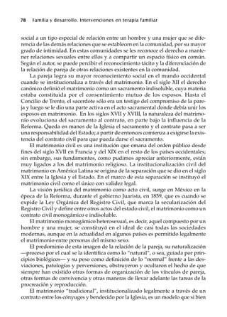 78 Familia y desarrollo. Intervenciones en terapia familiar
social a un tipo especial de relación entre un hombre y una mujer que se dife-
rencia de las demás relaciones que se establecen en la comunidad, por su mayor
grado de intimidad. En estas comunidades se les reconoce el derecho a mante-
ner relaciones sexuales entre ellos y a compartir un espacio físico en común.
Según el autor, se puede percibir el reconocimiento tácito y la diferenciación de
la relación de pareja de otras relaciones existentes en la comunidad.
La pareja logra su mayor reconocimiento social en el mundo occidental
cuando se institucionaliza a través del matrimonio. En el siglo XII el derecho
canónico definió el matrimonio como un sacramento indisoluble, cuya materia
estaba constituida por el consentimiento mutuo de los esposos. Hasta el
Concilio de Trento, el sacerdote sólo era un testigo del compromiso de la pare-
ja y luego se le dio una parte activa en el acto sacramental donde debía unir los
esposos en matrimonio. En los siglos XVII y XVIII, la naturaleza del matrimo-
nio evoluciona del sacramento al contrato, en parte bajo la influencia de la
Reforma. Queda en manos de la Iglesia el sacramento y el contrato pasa a ser
una responsabilidad del Estado; a partir de entonces comienza a exigirse la exis-
tencia del contrato civil para que pueda darse el sacramento.
El matrimonio civil es una institución que emana del orden público desde
fines del siglo XVII en Francia y del XIX en el resto de los países occidentales;
sin embargo, sus fundamentos, como pudimos apreciar anteriormente, están
muy ligados a los del matrimonio religioso. La institucionalización civil del
matrimonio en América Latina se origina de la separación que se dio en el siglo
XIX entre la Iglesia y el Estado. En el marco de esta separación se instituyó el
matrimonio civil como el único con validez legal.
La visión jurídica del matrimonio como acto civil, surge en México en la
época de la Reforma, durante el gobierno Juarista, en 1859, que es cuando se
expide la Ley Orgánica del Registro Civil, que marca la secularización del
Registro Civil y define entre otros actos del estado civil, el matrimonio como un
contrato civil monogámico e indisoluble.
El matrimonio monogámico heterosexual, es decir, aquel compuesto por un
hombre y una mujer, se constituyó en el ideal de casi todas las sociedades
modernas, aunque en la actualidad en algunos países es permitido legalmente
el matrimonio entre personas del mismo sexo.
El predominio de esta imagen de la relación de la pareja, su naturalización
—proceso por el cual se la identifica como lo “natural”, o sea, guiada por prin-
cipios biológicos— y su peso como definición de lo “normal” frente a las des-
viaciones, patologías y perversiones, obstruyeron y ocultaron el hecho de que
siempre han existido otras formas de organización de los vínculos de pareja,
otras formas de convivencia y otras maneras de llevar adelante las tareas de la
procreación y reproducción.
El matrimonio “tradicional”, institucionalizado legalmente a través de un
contrato entre los cónyuges y bendecido por la Iglesia, es un modelo que si bien
 
