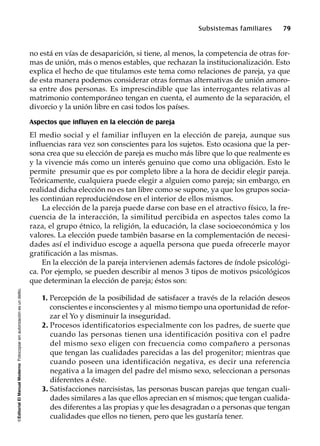 ©EditorialElManualModernoFotocopiarsinautorizaciónesundelito.
Subsistemas familiares 79
no está en vías de desaparición, si tiene, al menos, la competencia de otras for-
mas de unión, más o menos estables, que rechazan la institucionalización. Esto
explica el hecho de que titulamos este tema como relaciones de pareja, ya que
de esta manera podemos considerar otras formas alternativas de unión amoro-
sa entre dos personas. Es imprescindible que las interrogantes relativas al
matrimonio contemporáneo tengan en cuenta, el aumento de la separación, el
divorcio y la unión libre en casi todos los países.
Aspectos que influyen en la elección de pareja
El medio social y el familiar influyen en la elección de pareja, aunque sus
influencias rara vez son conscientes para los sujetos. Esto ocasiona que la per-
sona crea que su elección de pareja es mucho más libre que lo que realmente es
y la vivencie más como un interés genuino que como una obligación. Esto le
permite presumir que es por completo libre a la hora de decidir elegir pareja.
Teóricamente, cualquiera puede elegir a alguien como pareja; sin embargo, en
realidad dicha elección no es tan libre como se supone, ya que los grupos socia-
les continúan reproduciéndose en el interior de ellos mismos.
La elección de la pareja puede darse con base en el atractivo físico, la fre-
cuencia de la interacción, la similitud percibida en aspectos tales como la
raza, el grupo étnico, la religión, la educación, la clase socioeconómica y los
valores. La elección puede también basarse en la complementación de necesi-
dades así el individuo escoge a aquella persona que pueda ofrecerle mayor
gratificación a las mismas.
En la elección de la pareja intervienen además factores de índole psicológi-
ca. Por ejemplo, se pueden describir al menos 3 tipos de motivos psicológicos
que determinan la elección de pareja; éstos son:
1. Percepción de la posibilidad de satisfacer a través de la relación deseos
conscientes e inconscientes y al mismo tiempo una oportunidad de refor-
zar el Yo y disminuir la inseguridad.
2. Procesos identificatorios especialmente con los padres, de suerte que
cuando las personas tienen una identificación positiva con el padre
del mismo sexo eligen con frecuencia como compañero a personas
que tengan las cualidades parecidas a las del progenitor; mientras que
cuando poseen una identificación negativa, es decir una referencia
negativa a la imagen del padre del mismo sexo, seleccionan a personas
diferentes a éste.
3. Satisfacciones narcisistas, las personas buscan parejas que tengan cuali-
dades similares a las que ellos aprecian en sí mismos; que tengan cualida-
des diferentes a las propias y que les desagradan o a personas que tengan
cualidades que ellos no tienen, pero que les gustaría tener.
 