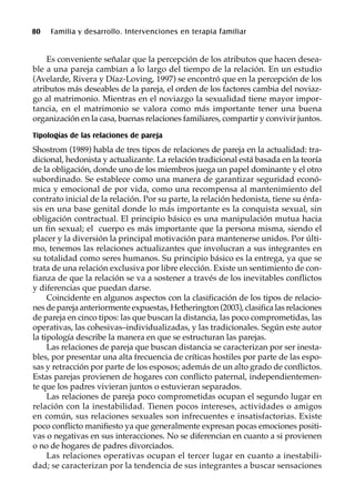 80 Familia y desarrollo. Intervenciones en terapia familiar
Es conveniente señalar que la percepción de los atributos que hacen desea-
ble a una pareja cambian a lo largo del tiempo de la relación. En un estudio
(Avelarde, Rivera y Díaz-Loving, 1997) se encontró que en la percepción de los
atributos más deseables de la pareja, el orden de los factores cambia del noviaz-
go al matrimonio. Mientras en el noviazgo la sexualidad tiene mayor impor-
tancia, en el matrimonio se valora como más importante tener una buena
organización en la casa, buenas relaciones familiares, compartir y convivir juntos.
Tipologías de las relaciones de pareja
Shostrom (1989) habla de tres tipos de relaciones de pareja en la actualidad: tra-
dicional, hedonista y actualizante. La relación tradicional está basada en la teoría
de la obligación, donde uno de los miembros juega un papel dominante y el otro
subordinado. Se establece como una manera de garantizar seguridad econó-
mica y emocional de por vida, como una recompensa al mantenimiento del
contrato inicial de la relación. Por su parte, la relación hedonista, tiene su énfa-
sis en una base genital donde lo más importante es la conquista sexual, sin
obligación contractual. El principio básico es una manipulación mutua hacia
un fin sexual; el cuerpo es más importante que la persona misma, siendo el
placer y la diversión la principal motivación para mantenerse unidos. Por últi-
mo, tenemos las relaciones actualizantes que involucran a sus integrantes en
su totalidad como seres humanos. Su principio básico es la entrega, ya que se
trata de una relación exclusiva por libre elección. Existe un sentimiento de con-
fianza de que la relación se va a sostener a través de los inevitables conflictos
y diferencias que puedan darse.
Coincidente en algunos aspectos con la clasificación de los tipos de relacio-
nes de pareja anteriormente expuestas, Hetherington (2003), clasifica las relaciones
de pareja en cinco tipos: las que buscan la distancia, las poco comprometidas, las
operativas, las cohesivas–individualizadas, y las tradicionales. Según este autor
la tipología describe la manera en que se estructuran las parejas.
Las relaciones de pareja que buscan distancia se caracterizan por ser inesta-
bles, por presentar una alta frecuencia de críticas hostiles por parte de las espo-
sas y retracción por parte de los esposos; además de un alto grado de conflictos.
Estas parejas provienen de hogares con conflicto paternal, independientemen-
te que los padres vivieran juntos o estuvieran separados.
Las relaciones de pareja poco comprometidas ocupan el segundo lugar en
relación con la inestabilidad. Tienen pocos intereses, actividades o amigos
en común, sus relaciones sexuales son infrecuentes e insatisfactorias. Existe
poco conflicto manifiesto ya que generalmente expresan pocas emociones positi-
vas o negativas en sus interacciones. No se diferencian en cuanto a si provienen
o no de hogares de padres divorciados.
Las relaciones operativas ocupan el tercer lugar en cuanto a inestabili-
dad; se caracterizan por la tendencia de sus integrantes a buscar sensaciones
 