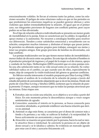 ©EditorialElManualModernoFotocopiarsinautorizaciónesundelito.
Subsistemas familiares 81
emocionalmente volátiles. Se llevan al extremo tanto las peleas, como las rela-
ciones sexuales. El peligro de estas relaciones radica en que en los periodos en
que predominan las emociones negativas se pueden generar ofensas y actos
violentos que dañen irremediablemente la relación. Al igual que en el primer
caso, sus integrantes provienen de hogares con conflicto paterno, pero cuyos
padres no se han divorciado.
En el tipo de relación cohesiva-individualizada se presenta un menor grado
de inestabilidad en la pareja. Estas se caracterizan por la calidez, la equidad, el
apoyo mutuo y la autonomía. No recurren a estrategias hostiles para resolver
sus diferencias. Tienden a estar satisfechos emocional y sexualmente con su
relación; comparten muchos intereses y disfrutan el tiempo que pasan juntos.
Se permiten no obstante espacios propios para trabajar, conseguir sus metas y
tener sus propios amigos. Este grupo proviene de familias no divorciadas, con
bajo conflicto.
Las parejas tradicionales son las que tienen menor índice de inestabilidad y
menor índice de divorcio entre sus padres. En este tipo de relación el hombre es
el productor principal de ingresos y el papel de la mujer es el de crianza, apoyo
y cuidado de los hijos. Hetherington (2003) encontró que en estas parejas exis-
tía una alta satisfacción tanto en su vida sexual como en su relación. Su vulne-
rabilidad radica en el cambio, ya que cuando uno de ellos, especialmente la
mujer, deja de compartir la visión tradicional del género se generan conflictos.
En México resulta interesante el modelo propuesto por Díaz-Loving (1996),
quien sugiere el análisis de la evolución de la relación de pareja a través del
estudio del patrón de acercamiento-alejamiento que se da en las mismas. Desde este
punto de vista Díaz-Loving y Sánchez (2002), sostienen que la relación de pare-
ja presenta 13 etapas, aunque reconocen que no todas las parejas atraviesan por
las mismas. Estas etapas son:
1. Extraños: aún no existe una relación, se es objetivo y se evalúa a partir del
físico. En este momento prima la desconfianza aunque a veces surgen
sentimientos de agrado.
2. Conocidos: aumenta el interés en la persona, se busca conocerla para
encontrar afinidades, se pretende establecer una buena relación que deri-
ve en amistad.
3. Amistad: es algo más firme, se caracteriza por el deseo de conocer más a
fondo a la persona y su vida; se cultivan la lealtad y la reciprocidad. Se
busca activamente un acercamiento y mayor intimidad.
4. Atracción: se muestra un gran interés por la persona, hacia la cual se sien-
te atractivo físico e intelectual. Se convierte la persona en un objeto de
deseo sexual y se le idealiza y admira. Se evidencia un marcado agrado
por estar con el otro y acercarse físicamente a él.
 