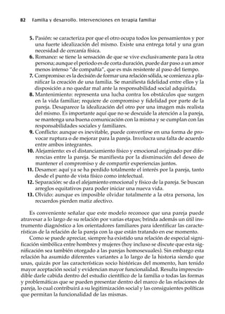 82 Familia y desarrollo. Intervenciones en terapia familiar
5. Pasión: se caracteriza por que el otro ocupa todos los pensamientos y por
una fuerte idealización del mismo. Existe una entrega total y una gran
necesidad de cercanía física.
6. Romance: se tiene la sensación de que se vive exclusivamente para la otra
persona; aunque el periodo es de corta duración, puede dar paso a un amor
menos intenso “de compañía”, que es más resistente al paso del tiempo.
7. Compromiso: es la decisión de formar una relación sólida, se comienza a pla-
nificar la creación de una familia. Se manifiesta fidelidad entre ellos y la
disposición a no quedar mal ante la responsabilidad social adquirida.
8. Mantenimiento: representa una lucha contra los obstáculos que surgen
en la vida familiar; requiere de compromiso y fidelidad por parte de la
pareja. Desaparece la idealización del otro por una imagen más realista
del mismo. Es importante aquí que no se descuide la atención a la pareja,
se mantenga una buena comunicación con la misma y se cumplan con las
responsabilidades sociales y familiares.
9. Conflicto: aunque es inevitable, puede convertirse en una forma de pro-
vocar ruptura o de mejorar para la pareja. Involucra una falta de acuerdo
entre ambos integrantes.
10. Alejamiento: es el distanciamiento físico y emocional originado por dife-
rencias entre la pareja. Se manifiesta por la disminución del deseo de
mantener el compromiso y de compartir experiencias juntos.
11. Desamor: aquí ya se ha perdido totalmente el interés por la pareja, tanto
desde el punto de vista físico como intelectual.
12. Separación: se da el alejamiento emocional y físico de la pareja. Se buscan
arreglos equitativos para poder iniciar una nueva vida.
13. Olvido: aunque es imposible olvidar totalmente a la otra persona, los
recuerdos pierden matiz afectivo.
Es conveniente señalar que este modelo reconoce que una pareja puede
atravesar a lo largo de su relación por varias etapas; brinda además un útil ins-
trumento diagnóstico a los orientadores familiares para identificar las caracte-
rísticas de la relación de la pareja con la que están tratando en ese momento.
Como se puede apreciar, siempre ha existido una relación de especial signi-
ficación simbólica entre hombres y mujeres (hoy incluso se discute que esta sig-
nificación sea también otorgado a las parejas homosexuales). Sin embargo esta
relación ha asumido diferentes variantes a lo largo de la historia siendo que
unas, quizás por las características socio históricas del momento, han tenido
mayor aceptación social y evidencian mayor funcionalidad. Resulta imprescin-
dible darle cabida dentro del estudio científico de la familia o todas las formas
y problemáticas que se pueden presentar dentro del marco de las relaciones de
pareja, lo cual contribuirá a su legitimización social y las consiguientes políticas
que permitan la funcionalidad de las mismas.
 