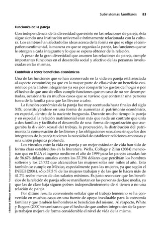 ©EditorialElManualModernoFotocopiarsinautorizaciónesundelito.
Subsistemas familiares 83
Funciones de la pareja
Con independencia de la diversidad que existe en las relaciones de pareja, ésta
sigue siendo una institución universal e íntimamente relacionada con la cultu-
ra. Los cambios han afectado las ideas acerca de la forma en que se elige el com-
pañero sentimental, la manera en que se organiza la pareja, las funciones que se
le otorgan a cada integrante y lo que se espera obtener de la relación.
A pesar de la gran diversidad que asumen las relaciones de pareja, cumple
importantes funciones en el desarrollo social y afectivo de las personas involu-
cradas en las mismas.
Contribuir a tener beneficios económicos
Una de las funciones que se han conservado en la vida en pareja está asociada
al aspecto económico; ya que en la mayor parte de ellas existe un beneficio eco-
nómico para ambos integrantes ya sea por compartir los gastos del hogar o por
el hecho de que uno de ellos cumple funciones que en caso de no ser desempe-
ñadas, ocasionaría en muchos casos que se tuviese que contratar una persona
fuera de la familia para que las llevase a cabo.
La función económica de la pareja fue muy acentuada hasta finales del siglo
XIX; constituyéndose en una forma de aumentar al patrimonio económico,
en especial, dentro de la naciente burguesía. Durante mucho tiempo la pareja
y en especial la relación matrimonial eran más que nada un contrato que unía
a dos familias y facilitaba el desarrollo de una forma de organización que ase-
guraba la división sexual del trabajo, la procreación, la distribución del patri-
monio, la conservación de los bienes y las obligaciones sexuales; sin que los dos
integrantes de la pareja tuvieran la necesidad de establecer relaciones amorosas y
una unión psíquica profunda.
Los vínculos entre la vida en pareja y un mejor estándar de vida han sido de
forma clara establecidos en la literatura. Wells, Collage y Zinn (2004) mencio-
nan que en EUA el ingreso medio en el año de 1999 para las parejas casadas fue
de 56.676 dólares anuales contra los 37.396 dólares que percibían los hombres
solteros y los 23.732 que alcanzaban las mujeres solas son miles al año. Esto
también se cumple en México, especialmente para las mujeres, ya que según el
INEGI (2004), sólo 37.5 % de las mujeres trabajan y de las que lo hacen más de
41.7% recibe menos de dos salarios mínimos. Es justo reconocer que los benefi-
cios de la relación de pareja sólo se manifiestan en las personas de clase media, ya
que las de clase baja siguen pobres independientemente de si tienen o no una
relación de pareja.
Por último resulta conveniente señalar que el trabajo femenino se ha con-
vertido en muchos casos en una fuente de apoyo invaluable para la economía
familiar y que también los hombres se benefician del mismo. Al respecto, White
y Rogers (2000) encontraron que el hecho de que ambos integrantes de la pare-
ja trabajen mejora de forma considerable el nivel de vida de la misma.
 