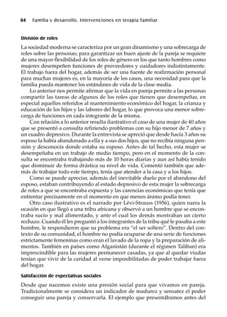 84 Familia y desarrollo. Intervenciones en terapia familiar
División de roles
La sociedad moderna se caracteriza por un gran dinamismo y una sobrecarga de
roles sobre las personas; para garantizar un buen ajuste de la pareja se requiere
de una mayor flexibilidad de los roles de género en los que tanto hombres como
mujeres desempeñen funciones de proveedores y cuidadores indistintamente.
El trabajo fuera del hogar, además de ser una fuente de reafirmación personal
para muchas mujeres es, en la mayoría de los casos, una necesidad para que la
familia pueda mantener los estándares de vida de la clase media.
Lo anterior nos permite afirmar que la vida en pareja permite a las personas
compartir las tareas de algunos de los roles que tienen que desempeñar, en
especial aquellos referidos al mantenimiento económico del hogar, la crianza y
educación de los hijos y las labores del hogar, lo que provoca una menor sobre-
carga de funciones en cada integrante de la misma.
Con relación a lo anterior resulta ilustrativo el caso de una mujer de 40 años
que se presentó a consulta refiriendo problemas con su hijo menor de 7 años y
un cuadro depresivo. Durante la entrevista se apreció que desde hacía 3 años su
esposo la había abandonado a ella y a sus dos hijos, que no recibía ninguna pen-
sión y desconocía donde estaba su esposo. Antes de tal hecho, esta mujer se
desempeñaba en un trabajo de medio tiempo, pero en el momento de la con-
sulta se encontraba trabajando más de 10 horas diarias y aun así había tenido
que disminuir de forma drástica su nivel de vida. Comentó también que ade-
más de trabajar todo este tiempo, tenía que atender a la casa y a los hijos.
Como se puede apreciar, además del inevitable duelo por el abandono del
esposo, estaban contribuyendo al estado depresivo de esta mujer la sobrecarga
de roles a que se encontraba expuesta y las carencias económicas que tenía que
enfrentar precisamente en el momento en que menos ánimo podía tener.
Otro caso ilustrativo es el narrado por Lévi-Strauss (1956), quien narra la
ocasión en que llegó a una tribu africana y observó a un hombre que se encon-
traba sucio y mal alimentado, y ante el cual los demás mostraban un cierto
rechazo. Cuando él les preguntó a los integrantes de la tribu qué le pasaba a este
hombre, le respondieron que su problema era “el ser soltero”. Dentro del con-
texto de su comunidad, el hombre no podía ocuparse de una serie de funciones
estrictamente femeninas como eran el lavado de la ropa y la preparación de ali-
mentos. También en países como Afganistán (durante el régimen Taliban) era
imprescindible para las mujeres permanecer casadas, ya que al quedar viudas
tenían que vivir de la caridad al verse imposibilitadas de poder trabajar fuera
del hogar.
Satisfacción de expectativas sociales
Desde que nacemos existe una presión social para que vivamos en pareja.
Tradicionalmente se considera un indicador de madurez y sensatez el poder
conseguir una pareja y conservarla. El ejemplo que presentábamos antes del
 