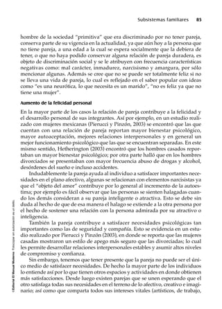©EditorialElManualModernoFotocopiarsinautorizaciónesundelito.
Subsistemas familiares 85
hombre de la sociedad “primitiva” que era discriminado por no tener pareja,
conserva parte de su vigencia en la actualidad, ya que aún hoy a la persona que
no tiene pareja, a una edad a la cual se espera socialmente que la debiera de
tener, o que no haya podido conservar alguna relación de pareja duradera, es
objeto de discriminación social y se le atribuyen con frecuencia características
negativas como: mal carácter, inmadurez, narcisismo y amargura, por sólo
mencionar algunas. Además se cree que no se puede ser totalmente feliz si no
se lleva una vida de pareja, lo cual es reflejado en el saber popular con ideas
como “es una neurótica, lo que necesita es un marido”, “no es feliz ya que no
tiene una mujer”.
Aumento de la felicidad personal
En la mayor parte de los casos la relación de pareja contribuye a la felicidad y
el desarrollo personal de sus integrantes. Así por ejemplo, en un estudio reali-
zado con mujeres mexicanas (Pierucci y Pinzón, 2003) se encontró que las que
cuentan con una relación de pareja reportan mayor bienestar psicológico,
mayor autoaceptación, mejores relaciones interpersonales y en general un
mejor funcionamiento psicológico que las que se encuentran separadas. En este
mismo sentido, Hetherington (2003) encontró que los hombres casados repor-
taban un mayor bienestar psicológico; por otra parte halló que en los hombres
divorciados se presentaban con mayor frecuencia abuso de drogas y alcohol,
desórdenes del sueño e incluso accidentes.
Indudablemente la pareja ayuda al individuo a satisfacer importantes nece-
sidades en el plano afectivo, algunas se relacionan con elementos narcisistas ya
que el “objeto del amor” contribuye por lo general al incremento de la autoes-
tima; por ejemplo es fácil observar que las personas se sienten halagadas cuan-
do los demás consideran a su pareja inteligente o atractiva. Esto se debe sin
duda al hecho de que de esa manera el halago se extiende a la otra persona por
el hecho de sostener una relación con la persona admirada por su atractivo o
inteligencia.
También la pareja contribuye a satisfacer necesidades psicológicas tan
importantes como las de seguridad y compañía. Esto se evidencia en un estu-
dio realizado por Pierucci y Pinzón (2003), en donde se reporta que las mujeres
casadas mostraron un estilo de apego más seguro que las divorciadas; lo cual
les permite desarrollar relaciones interpersonales estables y asumir altos niveles
de compromiso y confianza.
Sin embargo, tenemos que tener presente que la pareja no puede ser el úni-
co medio de satisfacer necesidades. De hecho la mayor parte de los individuos
lo entiende así por lo que tienen otros espacios y actividades en donde obtienen
más satisfacciones. Desde luego existen parejas que se unen esperando que el
otro satisfaga todas sus necesidades en el terreno de lo afectivo, creativo e imagi-
nario; así como que comparta todos sus intereses vitales (artísticos, de trabajo,
 