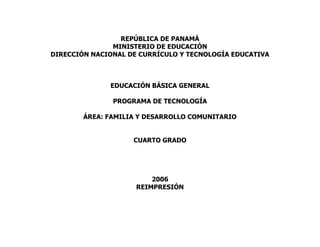 REPÚBLICA DE PANAMÁ
MINISTERIO DE EDUCACIÓN
DIRECCIÓN NACIONAL DE CURRÍCULO Y TECNOLOGÍA EDUCATIVA
EDUCACIÓN BÁSICA GENERAL
PROGRAMA DE TECNOLOGÍA
ÁREA: FAMILIA Y DESARROLLO COMUNITARIO
CUARTO GRADO
2006
REIMPRESIÓN
 