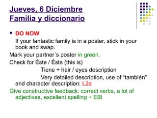 Jueves, 6 Diciembre
Familia y diccionario
 DO NOW
  If your fantastic family is in a poster, stick in your
  book and swap.
Mark your partner´s poster in green.
Check for Éste / Ésta (this is)
             Tiene + hair / eyes description
             Very detailed description, use of “también”
  and character description: L2a
Give constructive feedback: correct verbs, a lot of
  adjectives, excellent spelling + EBI
 