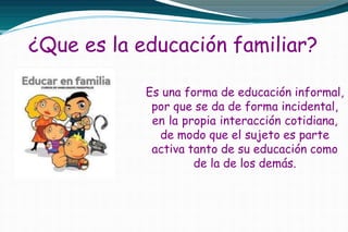 ¿Que es la educación familiar?
Es una forma de educación informal,
por que se da de forma incidental,
en la propia interacción cotidiana,
de modo que el sujeto es parte
activa tanto de su educación como
de la de los demás.
 