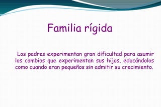 Familia rígida
Los padres experimentan gran dificultad para asumir
los cambios que experimentan sus hijos, educándolos
como cuando eran pequeños sin admitir su crecimiento.
 