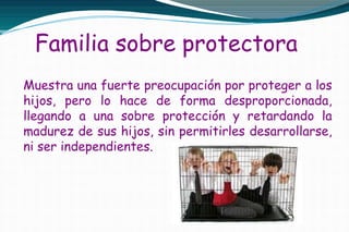 Familia sobre protectora
Muestra una fuerte preocupación por proteger a los
hijos, pero lo hace de forma desproporcionada,
llegando a una sobre protección y retardando la
madurez de sus hijos, sin permitirles desarrollarse,
ni ser independientes.
 