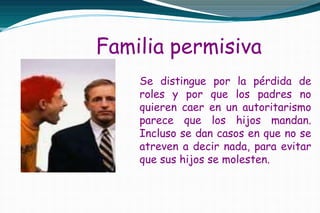 Familia permisiva
Se distingue por la pérdida de
roles y por que los padres no
quieren caer en un autoritarismo
parece que los hijos mandan.
Incluso se dan casos en que no se
atreven a decir nada, para evitar
que sus hijos se molesten.
 