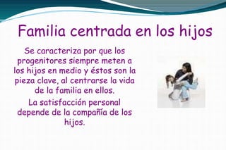 Familia centrada en los hijos
Se caracteriza por que los
progenitores siempre meten a
los hijos en medio y éstos son la
pieza clave, al centrarse la vida
de la familia en ellos.
La satisfacción personal
depende de la compañía de los
hijos.
 