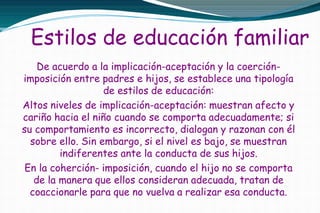 Estilos de educación familiar
De acuerdo a la implicación-aceptación y la coerción-
imposición entre padres e hijos, se establece una tipología
de estilos de educación:
Altos niveles de implicación-aceptación: muestran afecto y
cariño hacia el niño cuando se comporta adecuadamente; si
su comportamiento es incorrecto, dialogan y razonan con él
sobre ello. Sin embargo, si el nivel es bajo, se muestran
indiferentes ante la conducta de sus hijos.
En la coherción- imposición, cuando el hijo no se comporta
de la manera que ellos consideran adecuada, tratan de
coaccionarle para que no vuelva a realizar esa conducta.
 