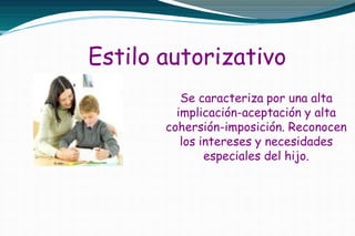 Estilo autorizativo
Se caracteriza por una alta
implicación-aceptación y alta
cohersión-imposición. Reconocen
los intereses y necesidades
especiales del hijo.
 
