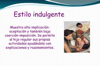 Estilo indulgente
Muestra alta implicación-
aceptación y también baja
coerción-imposición. Se permite
al hijo regular sus propias
actividades ayudándolo con
explicaciones y razonamientos.
 